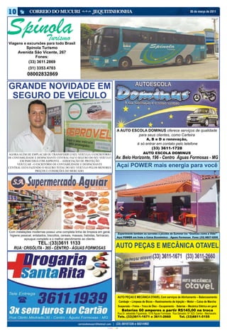 05 de março de 2011




Spínola             Turismo
Viagens e excursões para todo Brasil
          Spínola Turismo
      Avenida São Vicente, 267
               Fones:
           (33) 3611.2869
              (31) 3353.4703
             08002832869

GRANDE NOVIDADE EM
 SEGURO DE VEÍCULO


                                                                                               A AUTO ESCOLA DOMINUS oferece serviços de qualidade
                                                                                                         para seus clientes, como Carteira
                                                                                                                           A, B e D e renovação,
                                                                                                                   é só entrar em contato pelo telefone
                                                                                                                            (33) 3611-1728
AGORA ALÉM DE EMPLACAR OU TRANSFERIR O SEU VEÍCULO, O ESCRITÓRIO                                                        AUTO ESCOLA DOMINUS
DE CONTABILIDADE E DESPACHANTE CENTRAL FAZ O SEGURO DO SEU VEÍCULO                          Av. Belo Horizonte, 196 - Centro Águas Formosas - MG
        EM PARCERIA COM ASPROVEL – ASSOCIAÇÃO DE PROTEÇÃO
      VEÍCULAR - O ESCRITÓRIO DE CONTABILIDADE E DESPACHANTE
CENTRAL ESTA FAZENDO O SEGURO TOTAL DO SEU VEÍCULO PELOS MENORES
                                                                                               Açaí POWER mais energia para você
                  PREÇOS E CONDIÇÔES DO MERCADO.




Com instalações modernas possui uma completa linha de limpeza em geral,
                                                                                                  Experimente também os sorvetes e picolés da Summer Ice “Gostoso como a Vida!”
higiene pessoal, enlatados, biscoitos, cereais, massas, bebidas, farináceo,
                                                                                               Açaí POWER em frete a Caixa Econômica – Águas Formosas Fone: (33) 8827-0205
           açougue completo e o melhor atendimento ao cliente.
                     TEL.:(33)3611 1133
   RUA: CRISÓLITA - 365 - CENTRO - ÁGUAS FORMOSAS                                            AUTO PEÇAS E MECÂNICA OTAVEL




                                                                                                 AUTO PEÇAS E MECÂNICA OTAVEL Com serviços de Alinhamento – Balanceamento
                                                                                                  Cambaje – Limpeza de Bicos – Rastreamento de Injeção – Motor – Caixa de Marcha
                                                                                                  Suspensão – Freios – Troca de Óleo – Escapamento - Baterias – Mecânica Elétrica em geral
                                                                                                      Baterias 60 amperes a partir R$145,00 na troca
                                                                                                 Rua Dr. sebastião Figueiredo, 1018 Águas Formosas Rua Salvador, N° 622- Centro - Machacalís
                                                                                                 Tels. (33)3611-1671 e 3611-2660                         Tel. (33)8811-5155


                                                                        CIANO MAGENTA AMARELO PRETO
 