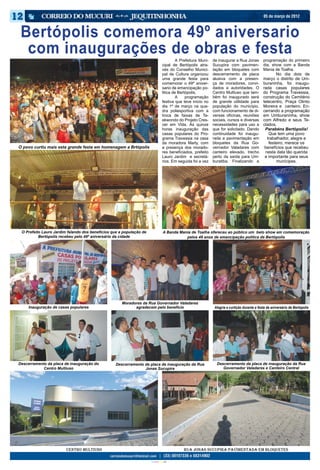05 de março de 2012



 Bertópolis comemora 49º aniversario
  com inaugurações de obras e festa                                                     	        A Prefeitura Muni-   de inaugurar a Rua Jonas         programação do primeiro
                                                                                        cipal de Bertópolis atra-     Sucupira com pavimen-            dia, show com a Banda
                                                                                        vés do Conselho Munici-       tação em bloquetes com           Mania de Toalha.
                                                                                        pal de Cultura organizou      descerramento de placa           	       No dia dois de
                                                                                        uma grande festa para         alusiva com a presen-            março o distrito de Um-
                                                                                        comemorar o 49º aniver-       ça de moradores, convi-          buraninha, foi inaugu-
                                                                                        sario de emancipação po-      dados e autoridades. O           rada casas populares
                                                                                        litica de Bertópolis.         Centro Multiuso que tam-         do Programa Travessia,
                                                                                        	 A           programação     bém foi inaugurado será          construção do Cemitério
                                                                                        festiva que teve início no    de grande utilidade para         telecentro, Praça Olinto
                                                                                        dia 1º de março na qua-       população do município,          Moreira e canteiro. En-
                                                                                        dra poliesportiva com a       com funcionamento de di-         cerrando a programação
                                                                                        troca de faixas de Ta-        versas oficinas, reuniões        em Umburaninha, show
                                                                                        ekwondo do Projeto Cres-      sociais, cursos e diversas       com Alfredo e seus Te-
                                                                                        cer em Vida. Às quinze        necessidades para uso a          clados.
                                                                                        horas inauguração das         que for solicitado. Dando          Parabéns Bertópolis!
                                                                                        casas populares do Pro-       continuidade foi inaugu-             Que tem uma povo
                                                                                        grama Travessia na casa       rada a pavimentação em              trabalhador, alegre e
                                                                                        da moradora Marly, com        bloquetes da Rua Go-                 festeiro, merece os
O povo curtiu mais esta grande festa em homenagem a Brtópolis                           a presença dos morado-        vernador Valadares com             benefícios que recebeu
                                                                                        res beneficiados, prefeito    canteiro elevado, trecho           nesta data tão querida
                                                                                        Lauro Jardim e secretá-       perto da saída para Um-            e importante para seus
                                                                                        rios. Em seguida foi a vez    buratiba. Finalizando a                  munícipes.




 O Prefeito Lauro Jardim falando dos benefícios que a população de                       A Banda Mania de Toalha ofereceu ao público um belo show em comemoração
          Bertópolis recebeu pelo 49º aniversário da cidade                                         pelos 49 anos de emancipação politica de Bertópolis




                                                     Moradores da Rua Governador Valadares
     Inauguração de casas populares                        agradecem pelo benefício                                    Alegria e curtição durante a festa de aniversário de Bertópolis




Descerramento da placa de inauguração do          Descerramento da placa de inauguração da Rua                          Descerramento da placa de inauguração da Rua
            Centro Multiuso                                     Jonas Sucupira                                             Governador Valadares e Canteiro Central




                        Centro Multiuso                                                             Rua Jonas Sucupira pavimentada em bloquetes

                                                                     CIANO MAGENTA AMARELO PRETO
 