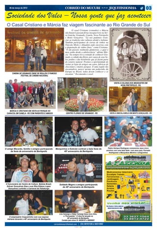 05 de março de 2012



 Sociedade dos Vales – Nossa gente que faz acontecer
 O Casal Cristiano e Márcia faz viagem fascinante ao Rio Grande do Sul
                                                               	       O casal Cristiano (contador) e Márcia
                                                               (da Emater) passam férias inesquecíveis na Ser-
                                                               ra Gaúcha, Gramado, Canela, Nova Petrópolis
                                                               e Bento Gonçalves. “Lá nos pudemos viven-
                                                               ciar as tradições das culturas alemã e italiana.
                                                               Também participamos de cursos de vinhos na
                                                               Vinícola Miolo e Almadem onde encerrou com
                                                               a degustação de vinhos finos” conta Cristiano.
                                                               “É um passeio realmente glamoroso, o qual é
                                                               meu sonho desde a adolescência” afirma Már-
                                                               cia “Eu sempre tive a vontade de conhecer Gra-
                                                               mado, a cidade das flores, por causa de seus be-
                                                               los jardins e das hortênsias que já fazem parte
                                                               do cenário natural. Tivemos a oportunidade de
                                                               visitar as lojas de artigos em couro, fabricas de
                                                               chocolates e muitos parques. É uma região tão
                                                               encantadora, parece mesmo um pedacinho da
                                                               Europa no Brasil, todos devem conhecer e se
       CINEMA DE GRAMADO ONDE SE REALIZA O FAMOSO              encantar.” Recomenda o casal.
               FESTIVAL DE CINEMA NACIONAL


                                                                                                                       VISITA A COLONIA DOS IMIGRANTES EM
                                                                                                                               NOVA PRETOPOLIS - RS




   MÁRCIA E CRISTIANO EM VISITA AO PARQUE DO
 CARACOL EM CANELA - RS COM PARENTES E AMIGOS                   CENTRO FLORIDO DE GRAMADO - RS                     VISITA A VINICOLA MIOLO EM BENTO GONÇALVES - RS




O amigo Macarão, família e amigos participando       Marquinhos e Estevão curtiram a bela festa do             Pedro Herique Rodrigues comemorou seus cinco
                                                                                                             aninhos com uma bela festa com seus pais, Fernado
     da festa de aniversário de Bertópolis                  49º aniversário de Bertópolis
                                                                                                                Rodriguese e Marquilene Martins e amiguinhos




O funcionário do Centro de Cultura Batista Brasil,      Soldado Magno e amigos participando
 Edivan Gonçalves Dias e sua filha Ediane Lopes            do 49º aniversário de Bertópolis
  Gonçalves curtindo o Carnaval de Felizburgo




                                                        Lino Camargo e Cleber Camargo lança novo ritmo,
   O empresário Coqueirinho com sua esposa                   o “Forrosamba”. O ritmo foi lançado no
                                                                  49º aniversário de Bertópolis.
  Adriana durante o 49º aniversário de Bertópolis
                                                           Contato para show 33- 88209101 e 88896681


                                                                          CIANO MAGENTA AMARELO PRETO
 