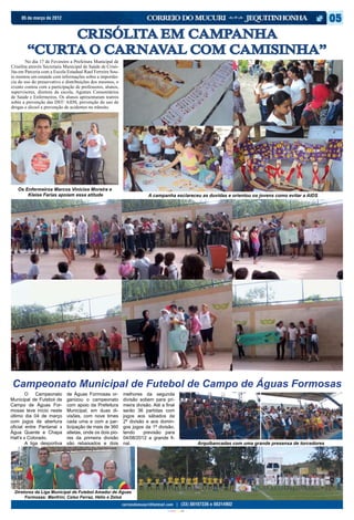 05 de março de 2012


             CRISÓLITA EM CAMPANHA
        “CURTA O CARNAVAL COM CAMISINHA”
	       No dia 17 de Fevereiro a Prefeitura Municipal de
Crisólita através Secretaria Municipal de Saúde de Crisó-
lita em Parceria com a Escola Estadual Raul Ferreira Sou-
to montou um estande com informações sobre a importân-
cia do uso do preservativo e distribuições dos mesmos, o
evento contou com a participação de professores, alunos,
supervisores, diretora da escola, Agentes Comunitários
de Saúde e Enfermeiros. Os alunos apresentaram teatros
sobre a prevenção das DST/ AIDS, prevenção do uso de
drogas e álcool e prevenção de acidentes no trânsito.




   Os Enfermeiros Marcos Vinícios Moreira e
       Kleise Farias apoiam essa atitude                                A campanha esclareceu as duvidas e orientou os jovens como evitar a AIDS




Campeonato Municipal de Futebol de Campo de Águas Formosas
	 O          Campeonato      de Águas Formosas or-          melhores da segunda
Municipal de Futebol de      ganizou o campeonato           divisão sobem para pri-
Campo de Águas For-          com apoio da Prefeitura        meira divisão. Até a final
mosas teve início neste      Municipal, em duas di-         serão 36 partidas com
último dia 04 de março       visões, com nove times         jogos aos sábados da
com jogos de abertura        cada uma e com a par-          2ª divisão e aos domin-
oficial entre Pantanal x     ticipação de mais de 360       gos jogos da 1ª divisão,
Água Quente e Chapa          atletas, onde os dois pio-     tendo     previsão para
Hall’s x Colorado.           res da primeira divisão        04/08/2012 a grande fi-
	       A liga desportiva    são rebaixados e dois          nal.                                                Arquibancadas com uma grande presensa de torcedores




  Diretores da Liga Municipal de Futebol Amador de Águas
       Formosas: Manfrini, Celso Ferraz, Hélio e Zeloá


                                                                                  CIANO MAGENTA AMARELO PRETO
 