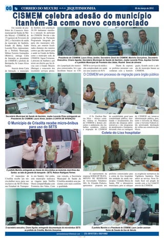 05 de março de 2012



        CISMEM celebra adesão do município
	
         Itanhém-Ba como novo consorciado
        Em reunião de pre-    de Itanhém, com população
feitos do Consorcio Inter-    20.199 habitantes manifes-
municipal de Saúde do Mé-     ta a intenção de participar
dio Mucuri - CISMEM, de       do CISMEM. Devido o não
15 (quinze) de Fevereiro de   cumprimento da Pactuação
2012, o Secretário de saúde   Programada Integrada por
do município de Itanhém,      parte dos municípios refe-
Estado da Bahia, Joabe        rência, por estarem locali-
Lacerda Pires, representan-   zados distantes dos maiores
do o Prefeito Municipal,      centros que dão suporte para
Milton Ferreira Guimarães     a saúde no Estado da Bahia,
(Bentivi), entrega Carta      como o município sede do
de Intenção ao presidente     CISMEM, Águas Formosas,          Presidente do CISMEM, Lauro Alves Jardim, Secretário Geral do CISMEM, Marinho Gonçalves, Secretário
do CISMEM e prefeito de       é próximo de Itanhém e por      Executivo, Cirano Aguilar, Secretário Municipal de Saúde de Itanhém, Joabe Lacerda Pires, Aquiles Correia
Bertópolis, Sr. Lauro Alves   terem um distrito que faz di-                     e o prefeito Municipal de Fronteira dos Vales, Rozinê Sena de oliveira
Jardim.                       visa com o Estado Mineiro       dos à população dos municí-               MEM os serviços de média e    	      Diante do exposto,      gação, ficando assim a ade-
	       Através desta Carta   (Batinga) e consciente dos      pios consorciados, foi o que              alta complexidade em saúde    os prefeitos presentes con-    são do município baiano ao
de Intenção, o município      excelentes serviços presta-     decidiram buscar no CIS-                  aos seus usuários do SUS.     cordaram com a homolo-         CISMEM.
                                                                                                         O CISMEM em processo de migração para órgão público




Secretário Municipal de Saúde de Itanhém, Joabe Lacerda Pires entregando ao                            	       O Sr. Zenilton Bar-    de contabilidade geral para    do CISMEM em tornar-se
     Presidente do CISMEM, Lauro Alves Jardim a CARTA DE INTENÇÃO                                      ros Silva – técnico contá-     contabilidade pública, mos-    administração pública, pois,
                                                                                                       bil, relatou os Presidente     trando o levantamento dos      tanto o Governo de Minas,
   O Município de Crisolita recebe micro-ônibus                                                        do CISMEM e demais pre-
                                                                                                       sentes o andamento dos tra-
                                                                                                                                      cálculos das despesas admi-
                                                                                                                                      nistrativas e dos programas
                                                                                                                                                                     como o Governo Federal es-
                                                                                                                                                                     tão priorizando destinação
                para uso do SETS                                                                       balhos contábeis, relativo
                                                                                                       a migração do CISMEM
                                                                                                                                      de atendimento e transporte;
                                                                                                                                      deixando claro as vantagens
                                                                                                                                                                     de verbas aos consórcios pú-
                                                                                                                                                                     blicos.
                                                                                                                              Coleta do Lixo hospitalar




 O prefeito Marinho entregando as chaves do mico-ônibus ao motorista José Alves dos
      Santos ao lado do gerente de transporte - SETS, Robson Rodrigues Ferrera                          	      O representante da     prefeitos consorciados para    as exigências normativas da
	       O município de        te em Saúde). Até então,        este veiculo, a Secretaria                empresa SERQUIP TRATA-        a coleta de lixo hospitalar    Vigilância Sanitária. Para
Crisólita recebe um mi-       este município realizava        Municipal de Saúde de                     MENTO DE RESÍDUOS             das unidades de saúde mu-      aderir ao serviço, ficou fir-
cro-ônibus novo para uso      as viagens para Teófilo         Crisólita atenderá seus pa-               de Governador Valadares-      nicipais: Unidade Básica de    mado fazer um pregão de
exclusivo do SETS (Siste-     Otoni compartilhadas com        cientes com mais conforto                 MG, Sr. Elinaldo Pinheiro,    Saúde, PSF e laboratórios      acordo com a Lei 8.666/93
ma Estadual de Transpor-      Fronteira dos Vales. Com        e qualidade.                              apresentou proposta aos       municipais, para se adequar    através do CISMEM.




O secretário executivo, Cirano Aguilar, entregando documentação do microônibus SETS                                O prefeito Marinho e o Presidente do CISMEM, Lauro Jardim assinam
                      ao prefeito de Crisólita, Marinho Gonçalves                                                                  Termo de Cessão de Uso de Veículo.

                                                                                     CIANO MAGENTA AMARELO PRETO
 