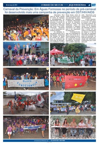 05 de março de 2012


Carnaval da Prevenção: Em Águas Formosas no período de pré-carnaval
 foi desenvolvido mais uma campanha de prevenção em DST/HIV/AIDS
                                                 	       ASecretaria Muni    Minas Gerais, centro da         cielly Nascimento Lima
                                                 cipal de Saúde, através     cidade, em forma de blo-        Coordenadora do CTA de
                                                 do Centro de Testagem       cos carnavalescos carac-        Águas Formosas.
                                                 e Aconselhamento em         terizados com fantasias         	      A AIDS, descober-
                                                 DST/HIV/AIDS (CTA) de-      e adereços relacionados         ta há a mais trinta anos,
                                                 senvolveu no período de     ao tema da campanha.            já provocou 30 milhões
                                                 pré-Carnaval mais uma       Durante o evento foram          de mortes no Mundo. Nú-
                                                 campanha de Prevenção       distribuídas quatro mil         meros mostram que pelo
                                                 que trouxe como tema:       camisinhas e impressos          menos 15 mil pessoas
                                                 “Prevenção: abordando       informativos com alertas        são infectadas por dia em
                                                 o uso do preservativo em    para o uso responsável          todo o mundo. Um dos
                                                 qualquer situação”.         do preservativo.                motivos da disseminação
                                                 	       As atividades fo-   	       “A intenção foi inte-   da doença é o fato de
                                                 ram desenvolvidas com a     ragir com a população em        boa parte da população
                                                 participação excepcional    geral, como forma de re-        desconhecer medidas se-
                                                 das Equipes de Saúde        forçar as ações de promo-       guras de prevenção. As
                                                 da Família que estimu-      ção e prevenção, no que         ações de promoção e pre-
                                                 laram os moradores das      diz respeito às Doenças         venção são instrumentos
                                                 suas áreas de abrangên-     Sexualmente Transmissí-         fundamentais para mudar
                                                 cia a desfilarem na Praça   veis e a AIDS”, disse Gra-      este perfil.




                               CIANO MAGENTA AMARELO PRETO
 