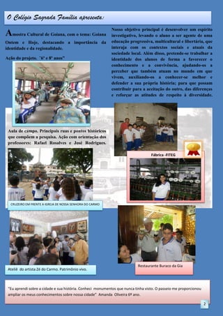 O Colégio Sagrada Família apresenta:

Amostra Cultural de Goiana, com o tema: Goiana
Ontem e Hoje, destacando a importância da
identidade e da regionalidade.
Ação do projeto. ¨6º e 8º anos”

Nosso objetivo principal é desenvolver um espírito
investigativo, levando o aluno a ser agente de uma
educação progressiva, multicultural e libertária, que
interaja com os contextos sociais e atuais da
sociedade local. Além disso, pretende-se trabalhar a
identidade dos alunos de forma a favorecer o
conhecimento e a convivência, ajudando-os a
perceber que também atuam no mundo em que
vivem, auxiliando-os a conhecer-se melhor e
defender a sua própria história; para que possam
contribuir para a aceitação do outro, das diferenças
e reforçar as atitudes de respeito à diversidade.

Aula de campo. Principais ruas e pontos históricos
que compõem a pesquisa. Ação com orientação dos
professores: Rafael Rosalves e José Rodrigues.
Fábrica -FITEG

CRUZEIRO EM FRENTE A IGREJA DE NOSSA SENHORA DO CARMO

Ateliê do artista Zé do Carmo. Patrimônio vivo.

Restaurante Buraco da Gia

“Eu aprendi sobre a cidade e sua história. Conheci monumentos que nunca tinha visto. O passeio me proporcionou
ampliar os meus conhecimentos sobre nossa cidade” Amanda Oliveira 6º ano.
2

 