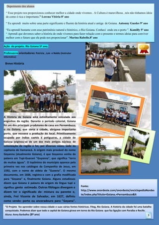 Depoimento dos alunos
“ Esse projeto nos proporcionou conhecer melhor a cidade onde vivemos . A Cultura é maravilhosa , nós não tínhamos ideia
e,finalmente Goiana. Alguns estudiosos dizem que
de como é rica e importante.” Lorena Vitória 8º ano
Ação
Goiana é palavra de origem da língua tupi e significa:
“ Eu aprendi muito sobre uma parte significante e fluente da história atual e antiga de Goiana. Antonny Guedes 9º ano
gente
“Eu aprendi bastante com esse patrimônio natural e histórico, o Rio Goiana. Conheci onde era o porto ”. Kamilly 5º ano
~”
“ Aprendi que devemos saber a história de onde vivemos para fazer relação com o presente e termos ideias para conviver
melhor com o futuro que ela pode nos proporcionar”. Marina Rabello.8º ano
Aç
Ação do projeto. Rio Goiana 5º ano.
Professores orientadores: Patrícia , Laís e Naldo (instrutor
informática)

Breve História

A História de Goiana está estreitamente vinculada aos
engenhos da região. Durante o período colonial, Goiana
foi um dos principais produtores de cana em Pernambuco;
o rio Goiana, que corta a cidade, abrigava importante
porto, que escoava a produção do local. Primitivamente
ocupada por índios caetés e potiguaras, a cidade de
Goiana originou-se de um dos mais antigos núcleos de
colonização da região e foi, por diversas vezes, sede da
capitania de Itamaracá. A origem mais provável do nome
Goyanna (atualmente Goiana), é que Goyanna venha da
palavra em Tupi-Guarani "Guyanna", que significa "terra
de muitas águas". O topônimo do município aparece pela
primeira vez nos catálogos da Companhia de Jesus, em
1592, com o nome de aldeia de "Gueena". O mesmo
documento, em 1606, registra-o com a grafia modificada
para "Goyana" e, finalmente Goiana. Alguns estudiosos
dizem que Goiana é palavra de origem da língua tupi e
significa: gente estimada. Outros filólogos divergem e

dizem ter o significado de: mistura ou parente e,
ainda, Frei Vicente de Salvador, em 1627, definiu
como sendo: porto ou ancoradouro para "Goyana".

Fonte:
http://www.onordeste.com/onordeste/enciclopediaNordes
te/index.php?titulo=Goiana,+Pernambuco&lt

“O Projeto fez aprender sobre nossa cidade e suas várias fontes históricas. Fiteg, Rio Goiana. A história da cidade foi uma batalha
conquistada. Podemos dizer que todo o capital de Goiana girava em torno do Rio Goiana que faz ligação com Paraíba e Recife.
Aluna: Anny Barbalho (8º ano)

3

 