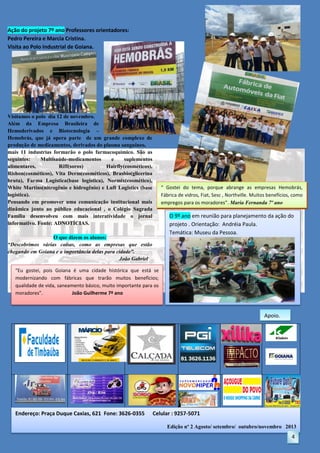 Ação do projeto 7º ano Professores orientadores:
Pedro Pereira e Marcia Cristina.
Visita ao Polo Industrial de Goiana.

Visitamos o polo dia 12 de novembro.
Além da Empresa Brasileira de
Hemoderivados e Biotecnologia –
Hemobrás, que já opera parte de um grande complexo de
produção de medicamentos, derivados do plasma sanguíneo,
mais 11 industrias formarão o polo farmacoquímico. São as
seguintes:
Multisaúde-medicamentos
e
suplementos
alimentares,
Riff(soros)
Hairfly(cosméticos),
Rishon(cosméticos), Vita Derm(cosméticos), Brasbio(glicerina
bruta), Farma Logística(base logística), Normix(cosmético),
White Martins(nitrogênio e hidrogênio) e Luft Logistics (base
logística).
Pensando em promover uma comunicação institucional mais
dinâmica junto ao público educacional , o Colégio Sagrada
Família desenvolveu com mais interatividade o jornal
informativo. Fonte: ADNOTÍCIAS.

“ Gostei do tema, porque abrange as empresas Hemobrás,
Fábrica de vidros, Fiat, Sesc , Northville. Muitos benefícios, como
empregos para os moradores”. Maria Fernanda 7º ano

O 9º ano em reunião para planejamento da ação do
projeto . Orientação: Andréia Paula.
Temática: Museu da Pessoa.

O que dizem os alunos:
“Descobrimos várias coisas, como as empresas que estão
chegando em Goiana e a importância delas para cidade”.
João Gabriel
“Eu gostei, pois Goiana é uma cidade histórica que está se
modernizando com fábricas que trarão muitos benefícios;
qualidade de vida, saneamento básico, muito importante para os
moradores”.
João Guilherme 7º ano

Apoio.

Endereço: Praça Duque Caxias, 621 Fone: 3626-0355

Celular : 9257-5071
Edição nº 2 Agosto/ setembro/ outubro/novembro 2013

4

 