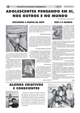 10                  FILOSOFIA NO ENSINO FUNDAMENTAL                                                                          www.centro-filos.org.br




ADOLESCENTES PENSANDO EM SI,
  NOS OUTROS E NO MUNDO
                                                                                                                  Col. Verbo Divino – Barra Mansa/RJ


              REFLEXÕES A PARTIR DA ARTE                                                                   NÓS E O MUNDO
                                                     Aquelas coisas o deixaram desesperado e de                                    Estudando a unidade
                                                  repente ele gritou.E aquele grito foi tão gran-                              III, O Homem É Um Ser
                                                  de, tão alto que a cidade inteira parou. Flávio                              Político, do livro “Somos
                                                  continuou andando como se nada tivesse acon-                                 Filhos da Polis” os alunos
                                                  tecido. Por um momento ele achou que tudo                                    da 8ª série do Colégio
                                                  aquilo tinha acabado, mas não.”                                              Verbo Divino discutiram
                                                                                                                               sobre cidadania e os
                                                                           Paula Menezes Marassi                               avanços já conseguidos
                                                                                                                               neste campo. Cada alu-
                                                     “Para mim, esse quadro representa o de-                                   no listou 5 motivos para
                                                  sespero desta “pessoa”, Parece que está que-                                 acreditar que o mundo
                                                  rendo fugir da realidade de sua vida, fugir de                               está melhorando.
                                                  seus conflitos com a família, tentando esque-
                                                  cer os seus reais problemas, até porque o pin-       1) Existe uma consciência maior sobre o que é
                                                  tor utilizou cores muito escuras neste quadro.       necessário mudar, uma comunicação maior que
                                                  Por ele estar perto da ponte, me parece que          abrange todo tipo de pessoas.
                                                  ele queria se matar por tanto desespero e de-        2) Maior interesse em ajudar e poder ser útil ao
                                                  pressão profunda.”                                   outro, tendo pessoas que sempre dão exemplos
                                                                                                       às outras, aumentando assim o número de inte-
                                                                                                       ressados.
                                                                Liz Campos Magacho de Andrade
                                                                                                       3) Mesmo que a situação esteja ruim em vários
                                                                                                       sentidos, há uma consciência maior de que nós,
                                                     “A má distribuição de renda, ou seja pouca gen-   assim como causadores, somos capazes de trans-
                                                  te com muito dinheiro, e muita gente com pouco.      formar. Depende de cada um.
   Os alunos de 7ª série do Colégio Verbo Di-        Um filho tendo que trabalhar para susten-         4) Há maior preocupação das pessoas em mostrar
vino se interessaram muito em discutir a pro-     tar a família, e/ou a morte de alguém da fa-         às outras as necessidades, a educação está muito
posta do livro Aprendendo a Viver Juntos so-      mília, ou amigo,bem como o desemprego.               voltada a ajudar.
bre: A Ética e a análise metafísica como fun-        Esses fatores podem gerar o desespero de um       5) Pessoas cada vez mais jovens são orientadas,
damento.                                                         pai, ou trabalhador honesto..         educadas desde cedo a agir com tal comporta-
   Várias reflexões foram feitas na                                  Essa figura mostra a realidade,   mento adequado e ético.
busca do significado das coisas,                                 o desespero de uma pessoa que                                     Patrícia Araújo Rios
acontecimentos, relíquias, etc.                                  tenta ser normal e não consegue.”
   Alguns alunos fizeram uma                                                                           1) Olhar para si mesmo: olhando para si mesmo e
análise do quadro “O Grito” do                                                      Vitor Marques      vendo suas qualidades aumenta sua auto-estima
norueguês Munch. Aqui vão al-                                                                          e faz com que tenhamos disposição para fazer-
gumas histórias criadas a partir                                    “Na minha opinião o homem do       mos um mundo melhor.
                                                                 quadro está gritando de desespe-      2) Seja realista: saiba enxergar a realidade do
do quadro:
                                                                                                       mundo pensando em possibilidades de melhorá-lo.
                                                                 ro, pois o pintor transmite isso
                                                                                                       3) Seja paciente: a paciência é a palavra chave
    “Flávio estava andando na                                    através das cores fortes e escuras
                                                                                                       para que sejamos mais amigos um dos outros,
ponte quando foi surpreendido                                    em que o quadro foi pintado. Dá
                                                                                                       sabendo perceber suas qualidades além dos seus
por dois meninos de rua, eles le-                                uma sensação de tristeza.             defeitos.
varam o que Flávio tinha de va-                                     Parece que o homem da pin-         4) Enxergar o mundo: Veja o lado bom do mundo
lor. Assustado, continuou andan-                                 tura foi para aquele lugar por        e como podemos aproveitá-lo.
do, e viu pessoas pedindo esmo-                                  estar em depressão profunda           5) Seja confiante: acredite que tudo pode me-
la, pessoas doentes e sem querer                                 pensando até em suicídio.”            lhorar apesar das barreiras que tornam as coisas
viu um menino de uns 10 anos ven-                                                                      mais difíceis.
dendo drogas.                                                                    Andressa Pazzini                                                Tainá




        ALUNOS CRIATIVOS
          E CONSCIENTES
                                       Desta vez os alunos construíram um boneco
                                    que passou a ocupar um lugar na sala de
                                    aula.Segundo eles esse boneco é um aluno mui-
                                    to diferente dos demais. Cheio de problemas
                                    e com a vida muito complicada. E daí, como a
                                    turma trata esse novo colega? Muitos debates
                                    já aconteceram e a garotada se divertiu, re-
                                    fletiu e mostrou maturidade diante dos rela-
                                    cionamentos.
 