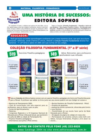 12                  MATERIAL FILOSÓFICO - PEDAGÓGICO                                                                www.centro-filos.org.br




                         UMA HISTÓRIA DE SUCESSOS:
                             EDITORA SOPHOS
    Ao completar 10 anos, a editora que nasceu de uma idéia, um so-         Todas as Coleções (Filosofia Fundamental / Filosofia o Início de
nho, ganha espaço junto aos colégios, professores, alunos e seus fami-   uma Mudança / Novo Espaço Filosófico Criativo / De Educador para
liares. É hoje a editora uma referência nacional na produção e distri-   Educador / Pais&Filhos: Companheiros Reflexivos e Paradidáticos fi-
buição dos livros para uma Educação para o Pensar Emancipatório, em      losóficos) atendem as necessidades de uma Educação para o Pensar em
Filosofia com Crianças, Adolescentes e Jovens.                           todos os níveis e em todos os segmentos escolares.


        EDUCADOR!
    Você que busca um ensino-aprendizagem condizente com o nosso momento atual, que quer seus alunos
  pensando, refletindo, sendo criativos e críticos, ANALISE a Coleção Filosofia Fundamental (Ensino Fun-
  damental - 1ª a 8ª série) e adote em 2005 com suas turmas em seu colégio.


     COLEÇÃO FILOSOFIA FUNDAMENTAL (1ª a 8ª série)

    519             Exercícios Filosófico-pedagógicos
                                                                          149             Idéias Relevantes para professores
                                                                                        aprofundarem suas reflexões




  1ª e 2ª série                                                                                                         5ª e 6ª série
  e Material do                                                                                                         e Material do
    Professor                                                                                                             Professor




  3ª e 4ª série                                                                                                         7ª e 8ª série
  e Material do                                                                                                         e Material do
    Professor                                                                                                             Professor




 T   odas as Coleções da Editora Sophos contam com um suporte filosófico-pedagógico do Centro de Filosofia Educação
     para o Pensar. O professor que adotar os livros junto aos seus alunos poderá com seu Colégio ter acesso a:

 • Roteiros de Planejamento/2005;                                         • Revista Brasileira de Filosofia Fundamental - PhiloS
 • Chat de conversação com sala especial para os                          • Projetos de pesquisas;
 professores, para os alunos e para os pais;                              • Assessorias online e presencial, oferecidas pelo Centro
 • Cursos de aperfeiçoamento;                                             e seus Núcleos;
 • Palestras;                                                             • Possibilidade de sua escola fazer parte da Rede
 • Congressos Regionais e o III Congresso Nacional de                     Educação para o Pensar;
 Educação para o Pensar e Educação Sexual, que acontecerá                 • Divulgação da página do colégio em nosso site;
 em julho de 2005 na cidade de Florianópolis/SC;                          • Participação em projetos comuns como Café com
 • Projetos filosófico-pedagógicos;                                       Idéias, Corujas Itinerantes, Projeto L.E.R; Autor na
 • Informativos (Corujinha e Philó online);                               escola...


                  ENTRE EM CONTATO PELO FONE (48) 222-8826
        Veja nosso Catálogo 2004 no site www.editorasophos.com.br
 