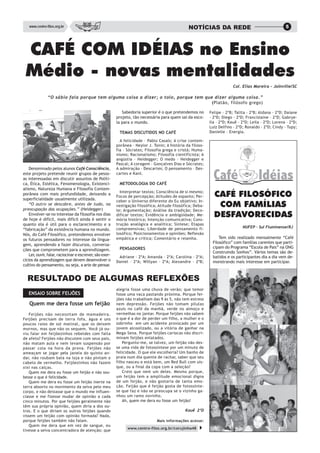 www.centro-filos.org.br                                                                       NOTÍCIAS DA REDE                                      5




 CAFÉ COM IDÉIAS no Ensino
 Médio - novas mentalidades
                                                                                                                          Col. Elias Moreira – Joinville/SC

               “O sábio fala porque tem alguma coisa a dizer; o tolo, porque tem que dizer alguma coisa.”
                                                                                    (Platão, filósofo grego)

                                                             Sabedoria superior é o que pretendemos no       Felipe – 2ºB; Talita – 2ºB; Aldana – 2ºD; Daiane
                                                          projeto, tão necessária para quem sai da esco-     – 2ºD; Diego – 2ºD; Francislaine – 2ºD; Gabrye-
                                                          la para o mundo.                                   lla – 2ºD; Kauê – 2ºD; Leila – 2ºD; Lorena – 2ºD;
                                                                                                             Luiz Delfino – 2ºD; Ronaldo – 2ºD; Cindy – Tupy;
                                                           TEMAS DISCUTIDOS NO CAFÉ                          Danielle – Energia.

                                                            A felicidade – Pablo Casals; A crise contem-
                                                          porânea – Neylor J. Tonin; A história da filoso-
                                                          fia – Sócrates; Filosofia grega e cristã; Huma-
                                                          nismo; Racionalismo; Filosofia cientificista; A
                                                          angústia – Heidegger; O medo – Heidegger e
                                                          Pascal; A coragem – Gonçalves Dias e Sócrates;
    Denominado pelos alunos Café Consciência,             A admiração – Descartes; O pensamento – Des-
este projeto pretende reunir grupos de pesso-             cartes e Kant.
as interessadas em discutir assuntos de Políti-
ca, Ética, Estética, Fenomenologia, Existenci-             METODOLOGIA DO CAFÉ
alismo, Natureza Humana e Filosofia Contem-
porânea com mais profundidade, deixando a
superficialidade usualmente utilizada.
                                                            Interpretar textos; Consciência de si mesmo;
                                                          Focos de percepção; Atitudes de espanto; Per-        CAFÉ FILOSÓFICO
                                                          ceber o Universo diferente do Eu objetivo; In-
    “O outro se descobre, antes de tudo, na
preocupação das ocupações.” (Heidegger)
                                                          vestigação filosófica; Atitude filosófica; Deba-      COM FAMÍLIAS
                                                          te; Argumentação; Análise da tradição; Deco-
    Envolver-se no interesse da filosofia nos dias
de hoje é difícil, mais difícil ainda é sentir o
                                                          dificar textos; Evidência e ambigüidade; Me-
                                                          mória histórica; Intenção comunicativa; Cons-
                                                                                                               DESFAVORECIDAS
quanto ela é útil para o esclarecimento e a               trução analógica e analítica; Síntese; Etapas
                                                          compreensivas; Liberdade de pensamento fi-                           NUFEP - Sul Fluminense/RJ
“fabricação” da existência humana no mundo.
Nós, do Café Filosófico, pretendemos envolver             losófico; Posicionamentos e opiniões; Reflexão
os futuros pensadores no interesse da lingua-             empática e crítica; Comentário e resenha.               Tem sido realizado mensalmente “Café
                                                                                                              Filosófico” com famílias carentes que parti-
gem, aprendendo a fazer discursos, conversa-
                                                           PENSADORES                                         cipam do Programa “Escola de Pais” na ONG
ções que comprometem para a aprendizagem.
                                                                                                              Construindo Sonhos”. Vários temas são de-
    Ler, ouvir, falar, raciocinar e escrever, são exer-    Adriane – 2ºA; Amanda – 2ºA; Carolina – 2ºA;       batidos e os participantes dia a dia vem de-
cícios da aprendizagem que devem desenvolver o            Daniel – 2ºA; Willyan – 2ºA; Alexandre – 2ºB;       monstrando mais interesse em participar.
cultivo do pensamento, ou seja, a arte de pensar.


  RESULTADO DE ALGUMAS REFLEXÕES
                                                          alegria fosse uma chuva de verão; que temor
   ENSAIO SOBRE FEIJÕES                                   fosse uma vaca pastando próxima. Porque fei-
                                                          jões não trabalham das 9 às 5, não tem estress
   Quem me dera fosse um feijão                           nem depressão. Feijões não tomam pílulas
                                                          azuis no café da manhã, verde no almoço e
   Feijões não necessitam de mamadeira.                   vermelhas no jantar. Porque feijões não sabem
Feijões precisam de terra fofa, água e uns                o que é a dor de perder um filho, a mulher e o
poucos raios de sol matinal, que os deixem                sobrinho em um acidente provocado por um
mornos, mas que não os sequem. Você já ou-                jovem alcoolizado, ou a vitória de ganhar na
viu falar em feijõezinhos rebeldes com falta              Mega–Sena. Porque feijões cariocas não discri-
de afeto? Feijões não discutem com seus pais,             minam feijões enlatados.
não matam aula e nem levam suspensão por                      Pergunto-me, se talvez, um feijão não des-
passar cola na hora da prova. Feijões não                 se uma vida de fotossíntese por um minuto de
ameaçam se jogar pela janela do quinto an-                felicidade. O que ele escolheria? Um banho de
dar, não roubam bala na loja e não pintam o               praia num dia quente de rachar, saber que seu
cabelo de vermelho. Feijõezinhos não fazem                filho nasceu e está bem, um Red Bull com uís-
xixi nas calças.                                          que, ou a final da copa com a seleção?
   Quem me dera eu fosse um feijão e não sou-                 Creio que nem um deles. Mesmo porque,
besse o que é felicidade.                                 um feijão tem a amplitude emocional digna
   Quem me dera eu fosse um feijão inerte na              de um feijão, e não gostaria de tanta emo-
terra absorto no movimento da seiva pelo meu              ção. Feijão que é feijão gosta de fotossínte-
corpo, e não deixasse que o mundo me influen-             se que faz e não se preocupa se o vizinho ga-
ciasse e me fizesse mudar de opinião a cada               nhou um ramo novinho.
cinco minutos. Por que feijões geralmente não                 Ah, quem me dera eu fosse um feijão!
têm sua própria opinião, quem diria a dos ou-
tros. E o que diriam os outros feijões quando                                                  Kauê 2ºD
vissem um feijão com opinião formada? Nada,
porque feijões também não falam.                                                Mais informações acesse:
   Quem me dera que em vez de sangue, eu
                                                                www.centro-filos.org.br/corujinha48
tivesse a seiva concentradora de atenção; que
 