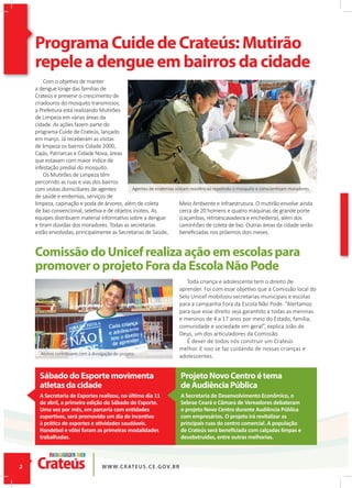 ProgramaCuidedeCrateús:Mutirão
repeleadengueembairrosdacidade
ComissãodoUnicefrealizaaçãoemescolaspara
promoveroprojetoForadaEscolaNãoPode
Com o objetivo de manter
a dengue longe das famílias de
Crateús e prevenir o crescimento de
criadouros do mosquito transmissor,
a Prefeitura está realizando Mutirões
de Limpeza em várias áreas da
cidade. As ações fazem parte do
programa Cuide de Crateús, lançado
em março. Já receberam as visitas
de limpeza os bairros Cidade 2000,
Cajás, Patriarcas e Cidade Nova, áreas
que estavam com maior índice de
infestação predial do mosquito.
Os Mutirões de Limpeza têm
percorrido as ruas e vias dos bairros
com visitas domiciliares de agentes
de saúde e endemias, serviços de
limpeza, capinação e poda de árvores, além de coleta
de lixo convencional, seletiva e de objetos inúteis. As
equipes distribuem material informativo sobre a dengue
e tiram dúvidas dos moradores. Todas as secretarias
estão envolvidas, principalmente as Secretarias de Saúde,
Toda criança e adolescente tem o direito de
aprender. Foi com esse objetivo que a Comissão local do
Selo Unicef mobilizou secretarias municipais e escolas
para a campanha Fora da Escola Não Pode. “Alertamos
para que esse direito seja garantido a todas as meninas
e meninos de 4 a 17 anos por meio do Estado, família,
comunidade e sociedade em geral”, explica João de
Deus, um dos articuladores da Comissão.
É dever de todos nós construir um Crateús
melhor. E isso se faz cuidando de nossas crianças e
adolescentes.
Meio Ambiente e Infraestrutura. O mutirão envolve ainda
cerca de 20 homens e quatro máquinas de grande porte
(caçambas, retroescavadeira e enchedeira), além dos
caminhões de coleta de lixo. Outras áreas da cidade serão
beneﬁciadas nos próximos dois meses.
SábadodoEsportemovimenta
atletasdacidade
ProjetoNovoCentroétema
deAudiênciaPública
A Secretaria de Esportes realizou, no último dia 11
de abril, a primeira edição do Sábado do Esporte.
Uma vez por mês, em parceria com entidades
esportivas, será promovido um dia de incentivo
à prática de esportes e atividades saudáveis.
Handebol e vôlei foram as primeiras modalidades
trabalhadas.
A Secretaria de Desenvolvimento Econômico, o
Sebrae Ceará e Câmara de Vereadores debateram
o projeto Novo Centro durante Audiência Pública
com empresários. O projeto irá revitalizar as
principais ruas do centro comercial. A população
de Crateús será beneﬁciada com calçadas limpas e
desobstruídas, entre outras melhorias.
ProgramaCuidedeCrateús:Mutirão
repeleadengueembairrosdacidade
Alunos contribuem com a divulgação do projeto.
Agentes de endemias visitam residências repelindo o mosquito e conscientizam moradores.
 