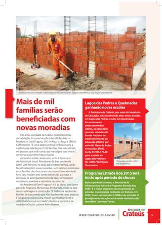 A Prefeitura de Crateús, por meio da Secretaria
de Educação, está construindo duas novas escolas,
em Lagoa das Pedras e outra em Queimadas.
Em andamento
desde novembro
último, as obras têm
recursos oriundos do
Fundo Nacional de
Desenvolvimento da
Educação (FNDE), por
meio do Plano de Ações
Articuladas (PAR).
Serão R$ 995.170,80
para a escola na
Lagoa das Pedras e
R$ 1.010.750,10 para
Queimadas.
Maisdemil
famíliasserão
beneficiadascom
novasmoradias
Três áreas da cidade de Crateús receberão obras
de habitação. As casas beneﬁciarão 620 famílias no
Residencial Dom Fragoso, 300 no Poço da Roça e 180 do
Café Mineiro. “É uma alegria imensa contribuir para a
melhoria de vida dessas 1.100 famílias. São mais de três
mil pessoas que terão uma casa mais digna para morar”,
comemora o prefeito Mauro Soares.
As famílias estão cadastradas junto à Secretaria
de Assistência Social. Moradores da área conhecida
como Café Mineiro, na saída para Independência, serão
beneﬁciados com novas moradias, sem nenhum custo para
estas famílias. As obras se encontram em fase adiantada.
Uma casa modelo está sendo construída para que a
comissão de acompanhamento da obra, formada por
moradores, examine e vislumbre seu novo lar.
No Residencial Dom Fragoso I e II, as obras, que fazem
parte do Programa Minha Casa Minha Vida, estão na fase
de terraplanagem e construção. “A Prefeitura vai atender
famílias de baixa renda que não dispõem de casas próprias.
É um grande avanço para reduzir signiﬁcativamente o
déﬁcit habitacional na cidade”, destaca a secretária de
Assistência Social, Luciene Rolim Bezerra.
LagoadasPedraseQueimadas
ganharãonovasescolas
ProgramaEstradaBoa2015terá
inícioapósperíododechuvas
Após o período chuvoso, a Secretaria de
Infraestrutura iniciará o Programa Estrada Boa
2015. É o maior programa de recuperação de
estradas municipais já realizado em Crateús. Em
2014, foram recuperadas 2.500km de estradas. O
planejamento de ações está sendo realizado pelo
secretário Lourenço Torres.
As obras nas comunidades Café Mineiro e Residencial Dom Fragoso atenderão a população mais carente.
Obras das escolas estão
em andamento.
 
