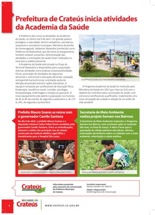 Academia da Saúde ao ar livre beneﬁcia moradores.
PrefeituradeCrateúsiniciaatividades
daAcademiadaSaúde
A Prefeitura deu início às atividades da Academia
da Saúde, no último dia 9 de abril. Um grande público
prestigiou a solenidade, dentre vereadores, secretários,
assessores e servidores municipais. Membros da família
do homenageado, Valdemar Alexandre (conhecido como
Valdemar da Rodoviária), que dá nome ao equipamento,
também estavam presentes. Demonstração das
atividades e orientações de saúde foram realizadas no
local para o público presente.
A Academia da Saúde está situada na Praça do
Terminal Rodoviário e disponibiliza para a população
diversas atividades como práticas corporais/atividades
físicas, promoção de atividades de segurança
alimentar e nutricional e educação alimentar, avaliação
antropométrica/nutricional, orientação postural,
aferição de pressão arterial e ações educativas. A
equipe é composta por proﬁssionais de educação física,
ﬁsioterapia, assistência social, nutrição, psicologia,
fonoaudiologia, enfermagem e terapia ocupacional. O
novo equipamento está aberto à população nos horários
de 6h às 8h da manhã, de segunda a sexta-feira e, de 17h
às 20h, de segunda a quinta-feira.
Informativo produzido
pela assessoria de comunicação
da Prefeitura Municipal
de Crateús:
O Programa Academia da Saúde foi instituído pelo
Ministério da Saúde em 2011 por meio do SUS com o
objetivo de contribuir para a promoção da saúde, com
estrutura e proﬁssionais qualiﬁcados, implantando uma
nova concepção de cuidado e adoção de um estilo de
vida saudável.
PrefeitoMauroSoaressereúnecom
ogovernadorCamiloSantana
SecretariadeMeioAmbiente
realizaprojetoSemamnosBairross
No dia 9 de abril, o prefeito Mauro Soares e o
deputado estadual Carlos Felipe foram recebidos pelo
governador Camilo Santana. Entre as reivindicações,
estavam o asfalto das principais vias da cidade,
construção do Instituto Médico Legal (IML) e
investimento para o Hospital São Lucas.
A Secretaria de Meio Ambiente implantou o Programa
Semam nos Bairros, com a primeira ação no Conjunto
São José, no ﬁnal de março. A ideia é levar para a
população da cidade palestras educativas, oﬁcinas,
orientações domiciliares sobre os cuidados com o meio
ambiente, arborização e coleta seletiva.
Jornalista responsável:
Silvania Claudino (CE 1058 JP)
Edição e diagramação:
AD2M Engenharia de Comunicação
Alunos participam do Projeto Semam nos Bairros.Governador Camilo com prefeito Mauro e deputado Carlos.
 