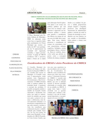 CREAS PARTICIPA DA ELABORAÇÃO DO PLANO MUNICIPAL PELA
PRIMEIRA INFÂNCIA DO MUNICÍPIO DE IRAUÇUBA
tem uma vasta experiência na
área da infância com seu traba-
lho de Coordenadora do
CREAS e como conselheira dos
direitos por vários anos conse-
cutivos. A Secretaria Executiva
do CMDCA é exercida pela
Psicóloga do CREAS Tayarlla
Rabelo, que tem se dedicado
bastante as diversas atividades
relacionadas ao conselho além
do seu trabalho no CREAS. A
equipe deste órgão é muito
envolvida com as questões
voltadas para a infância e ado-
lescência e tem sido de funda-
mental importância a sua parti-
cipação em nossa sociedade.
Coordenadora do CREAS é eleita Presidente do CMDCA
O Conselho Municipal dos
Direitos da Criança e do Ado-
lescente de Irauçuba-CMDCA é
um conselho bem atuante no
Município. O Conselho conta
com 8 representações, sendo
paritário entre Organizações
Governamentais e Não Gover-
namentais. O CMDCA fiscaliza
todas as políticas públicas do
município, desde o orçamento
à execução das atividades. O
conselho acompanha também o
trabalho do Conselho Tutelar
orientando e fiscalizando suas
ações; tem ainda ao cadastra-
mento de entidades que atuam
com ações e projetos com cri-
anças e adolescentes, estas de-
vem apresentar solicitação e os
documentos comprobatórios de
que estão atuantes e recebem a
visita dos conselheiros para
conhecerem de perto o trabalho
realizado pela entidade. Neste
ano, em sua nova gestão, foi
eleita como Presidente a Coor-
denadora do CREAS Neuricila-
ne Costa Gomes Camelo, que
O Plano Municipal pela Pri-
meira Infância do Município-
PMPI foi elaborado tendo
como base as sugestões dadas
pelos participantes do Fórum
Municipal que ocorreu em
Junho de 2017 com participa-
ção de 72 representações da
sociedade civil organizada,
conselhos e órgãos governa-
mentais. A equipe do CREAS
coordenou todo o processo,
desde o fórum até os dados
para elaboração final do plano.
Este plano é um avanço nas
políticas públicas que tem
como foco as crianças e ado-
lescentes e representa um ins-
trumento político e técnico
para garantir o atendimento
dos direitos da criança de até
seis anos de idade deste muni-
cípio. Tem como objetivo
promover o atendimento da
criança em consonância com
suas características culturais,
cognitivas, biológicas, sociais,
psicológicas, físicas e territori-
ais. Busca-se também, desen-
volver ações que priorize as-
pectos como a concepção
holística da criança, compreen-
dendo-a na condição de pes-
soa e cidadã, proporcionar
atenção integral e integrada,
promover uma abordagem
intersetorial da administração
pública e inclusão de todas as
crianças do município no aten-
dimento aos seus direitos, ou
seja, atender as diversidades:
étnica, gênero e criança com
deficiência.
Página 2CREAS EM AÇÃO
CREAS
coordena
processo de
elaboração do
plano municipal
pela primeira
infância
Membros do CMDCA. Foto: Luciano Matos
COORDENADORA
DO CREAS É A
MAIS NOVA
PRESIDENTE DO
CMDCA
 