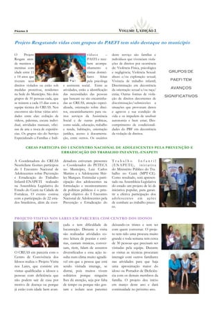 O Projeto
Resgate aten-
de meninos e
meninas com
idade entre 11
e 14 anos que
tiveram seus
direitos violados ou estão sob
medidas protetivas, residentes
na Sede do Município. São dois
grupos de 10 pessoas cada, que
se reúnem a cada 15 dias com a
equipe técnica do CREAS. Nos
encontros são feitas várias ativi-
dades entre elas: exibição de
vídeos, palestras, escuta indivi-
dual, atividades manuais, ofici-
nas de arte e troca de experiên-
cias. Os grupos são do Serviço
Especializado a Famílias e Indi-
víduos –
PAEFI e rece-
bem acompa-
nhamento e
visitas domici-
liares feitas
pela psicóloga
e assistente social. Entre as
atividades, estão a identificação
das necessidades das pessoas
que buscam ou são encaminha-
das ao CREAS, atenção especi-
alizada, orientação sobre direi-
tos, encaminhamento para ou-
tros serviços da Assistência
Social e de outras políticas,
como saúde, educação, trabalho
e renda, habitação, orientação
jurídica, acesso à documenta-
ção, entre outros. Os usuários
deste serviço são famílias e
indivíduos que vivenciam viola-
ções de direitos por ocorrência
de: Violência Física, psicológica
e negligência; Violência Sexual:
abuso e/ou exploração sexual;
Vivência de trabalho infantil;
Discriminação em decorrência
da orientação sexual e/ou raça/
etnia; Outras formas de viola-
ção de direitos decorrentes de
discriminação/submissões a
situações que provocam danos
e agravos a sua condição de
vida e os impedem de usufruir
autonomia e bem estar; Des-
cumprimento de condicionali-
dades do PBF em decorrência
da violação de direitos.
çada e tem dificuldade de
locomoção. Durante a visita
são realizadas atividades co-
mo: leitura de poesias e estó-
rias, cantam músicas, conver-
sam, riem, falam de assuntos
diversificados e essa ação re-
sulta num clima muito agradá-
vel em que a pessoa que está
sendo visitada interage, se
distrai, pois muitos vivem
solitários porque ninguém
lhes dá atenção, seja por falta
de tempo ou porque não gos-
tam e isolam seus parentes
O CREAS em parceria com o
Centro de Convivência dos
Idosos realiza o Projeto Visita
nos Lares, que consiste em
visitas qualificadas a idosos e
pessoas com deficiência que
não podem sair de casa por
motivo de doença ou porque
já estão com idade bem avan-
deixando-os tristes e sem ter
com quem conversar. O proje-
to tem tido uma procura muito
grande e toda semana tem cerca
de 30 pessoas que precisam ser
visitadas pela equipe. Durante
as visitas as técnicas procuram
interagir com outros familiares
nas atividades para que haja
uma aproximação maior do
idoso ou Portador de Deficiên-
cia com os demais membros da
família. O projeto deu início
em março deste ano e dará
continuidade no próximo ano.
Projeto Resgatando vidas com grupos do PAEFI tem sido destaque no município
PROJETO VISITAS NOS LARES EM PARCERIA COM CENTRO DOS IDOSOS
denadora estiveram presentes
o Coordenador do PETECA
no Município, Luiz Carlos
Martins e a Adolescente Shir-
ley Marques. Estimular a parti-
cipação dos adolescentes na
formulação e monitoramento
de políticas públicas é o prin-
cipal objetivo do I Encontro
Nacional de Adolescentes pela
Prevenção e Erradicação do
T r a b a l h o I n f a n t i l
(ENAPETI), iniciativa
do Ministério Público do Tra-
balho no Ceará (MPT-CE).
Como resultado, será apresen-
tado na Assembleia Legislativa
do estado um projeto de lei de
iniciativa popular, para garan-
tir a efetiva participação dos
adolescentes em ações
de combate ao trabalho preco-
ce.
CREAS PARTICIPA DO I ENCONTRO NACIONAL DE ADOLESCENTES PELA PREVENÇÃO E
ERRADICAÇÃO DO TRABALHO INFANTIL-ENAPETI
A Coordenadora do CREAS
Neuricilane Gomes participou
do I Encontro Nacional de
Adolescentes sobre Prevenção
e Erradicação do Trabalho
Infantil-ENAPETI realizado
na Assembleia Legislativa do
Estado do Ceará na Cidade de
Fortaleza. O evento contou
com a participação de 22 esta-
dos brasileiros, além da coor-
Página 3 VOLUME 1, EDIÇÃO 1
GRUPOS DE
PAEFI TEM
AVANÇOS
SIGNIFICATIVOS
 