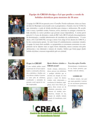 Quais direitos violados o
CREAS atende?
Atende crianças, adolescentes,
idosos, pessoas com deficiência
e qualquer indivíduo que se
encontra em situação de risco
pessoal e social. Os direitos
violados estão relacionados a
ocorrências de abandono, negli-
gência, maus tratos físicos, psí-
quicos, abuso sexual, uso de
substâncias psicoativas, cum-
primento de medidas sócio-
educativas, situação de rua,
situação de trabalho infantil,
situação de mendicância, entre
outros.
O que é o CREAS?
É uma unidade pública estatal
de prestação de serviços especia-
lizados e continuados, direciona-
dos a indivíduos e famílias com
seus direitos violados. Constitui-
se como pólo de referência,
coordenador e articulador da
proteção social especial de mé-
dia complexidade.
Foco das ações: Família
Potencialização e fortalecimento
da sua função protetiva, que-
brando o ciclo de violência.
LEMBRE-SE!
Os direitos existem, mas para
que sejam garantidos é necessá-
rio um movimento permanente
de construção e conquista.
Equipe do CREAS divulga a Lei que proíbe a venda de
bebidas alcóolicas para menores de 18 anos
A equipe do CREAS em parceria com o Conselho Tutelar realizaram visitas aos bares
da Sede do Município conversando com os proprietários e fixando a Lei lei 13.106/15,
que criminaliza a venda de bebida alcoólica para crianças e adolescentes. De acordo
com o texto, é proibido vender, fornecer, servir, ministrar ou entregar a menores be-
bida alcoólica ou outros produtos que possam causar dependência. A norma prevê
pena de 2 a 4 anos de detenção e multa de R$ 3 mil a R$ 10 mil pelo descumprimento
da determinação, e medida administrativa de interdição do estabelecimento. O texto
altera o ECA (lei 8.069/90) e revoga o inciso I do artigo 63 do decreto-lei 3.688/41, a
lei das contravenções penais. Ao todo foram 65 estabelecimentos comerciais visitados.
A equipe foi muito bem recebida e os proprietários se mostraram conscientes no cum-
primento da lei. Quanto mais as regras forem obedecidas, menos consumo terá pelos
adolescentes e isso diminuirá o número de viciados. Adultos que forem pegos dando
bebidas alcóolicas a menores responderão pelo ato criminal.
 