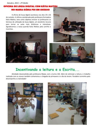 A oficina de lousa digital aconteceu nos dias 19 e 26
de outubro. A oficina coordenada pela professora formadora
Kátia Mattos, teve como objetivo ensinar os professores as
técnicas de utilização da lousa digital, um excelente recurso
para tornar as aulas mais dinâmicas e interativas.
Agradecemos a nossa querida Katia Mattos pelo carinho e
incentivo.
Outubro, 2015 – 2ª Edição
Atividade desenvolvida pela professora Mayla, com a turma 102. Além de estimular a leitura, o trabalho
realizado com os alunos também comemorou a chegada da primavera e o dia da árvore. Parabéns turminha pelo
desempenho e criatividade!
Incentivando a leitura e a Escrita...
OFICINA DE LOUSA DIGITAL COM KÁTIA MATTOS
NO MARIA DÁRIA FOI UM SUCESSO
 