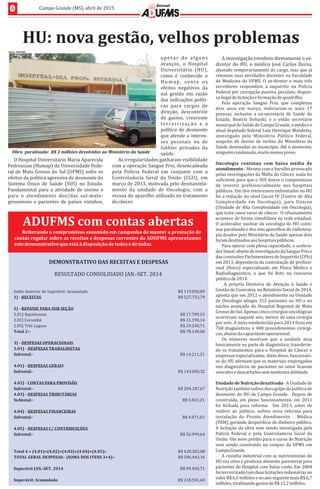 6 Campo	Grande	(MS),	abril	de	2015
Jornal
ADUFMS	com	contas	abertas
Reiterando	o	compromisso	assumido	em	campanha	de	manter	a	prestação	de	
contas	regular	sobre	as	receitas	e	despesas	correntes	da	ADUFMS	apresentamos	
este	demonstrativo	que	está	à	disposição	de	todos	e	de	todas.		
DEMONSTRATIV TAS	E	DESPESASO	DAS	RECEI
ADO	 SOLIDRESULT CON ADO	JAN.-SET.	2014
R$	1 0,8919.05
R$	5 3,7927.75
R$	17.709,23
R$	31.190,14
R$	29.240,71
R$	78.140,08
R$	14.211,21
R$	1 0,3243.00
R$	2 7,6704.18
R$	5.833,21
R$	4.071,03
R$	56.999,64
R$	4 3,0828.30
R$	5 3,1606.44
R$	99.450,71
R$	2 1,6018.50
3)	-	DESPESAS	OPERACIONAIS
Sald 	Ante perávit: m ladoo rior	de	Su 	Acu u
1)	-	RECEITAS
2)	-	RE SE	PARA UB	SEÇPAS 	S ÃO
2.01 uidau)	Aq ana
2.02)	Corumbá
2.03 agoas)	Três	L
T l	2ota :-
Subtotal:-
4.02)	-	CONT PROVISÃOAS	PARA	
3. AS	TRABALHISTAS01)	-	DESPES
Subtotal:-
4. AS	GERAIS01)	-	DESPES
4. AS	FINANCEIRAS04)	-	DESPES
Subtotal:-
4. AS	C/	CONTRIBUIÇÕES05)	-	DESPES
Subtotal:-
4. AS	TRIBUTÁRIAS03)	-	DESPES
Subtotal:-	
Superávit	JAN ET 4.-S .	201
Superá cumulavit:	A do
Subtotal:-	
T l	4 .01)+(4.02)+(4.03)+(4.04)+(4.05):-ota 	=	(4
TOTAL	GERAL S AS: S A	 	I ):-	DE PES -	( OM DOS TENS	3+4
HU:	nova	gestão,	velhos	problemas
O	Hospital	Universitário	Maria	Aparecida	
Pedrossian	(Humap)	da	Universidade	Fede-
ral	de	Mato	Grosso	do	Sul	(UFMS)	sofre	os	
efeitos	da	polıt́ ica	agressiva	de	desmonte	do	
Sistema	 Unico	 de	 Saúde	 (SUS)	 no	 Estado.	
Fundamental	 para	 a	 atividade	 de	 ensino	 e	
para	 o	 atendimento	 dos/das	 sul-mato-
grossenses	 e	 pacientes	 de	 paıś es	 vizinhos,	
apesar	 de	 alguns	
avanços,	 o	 Hospital	
Universitá rio	 (HU),	
como	 é	 conhecido	 o	
Humap,	 sente	 os	
efeitos	 negativos	 da	
má	 gestão	 em	 razão	
das	indicações	polıt́ i-
cas	 para	 cargos	 de	
direção,	 descontrole	
de	 gastos,	 crescente	
terceirizaçã o	 e	 a	
polıt́ ica	 de	 desmonte	
que	atende	a	interes-
ses	 pessoais	 ou	 de	
lobbies	 privados	 da	
saúde.	
As	irregularidades	ganharam	visibilidade	
com	a	operação	Sangue	Frio,	desencadeada	
pela	 Polı́cia	 Federal	 em	 conjunto	 com	 a	
Controladoria	 Geral	 da	 União	 (CGU),	 em	
março	de	2013,	motivada	pelo	desmantela-
mento	 da	 unidade	 de	 Oncologia,	 com	 a	
recusa	do	aparelho	utilizado	no	tratamento	
de	câncer.	
A	investigação	envolveu	diretamente	o	ex-
diretor	do	HU,	o	médico	José	Carlos	Dorsa,	
afastado	temporariamente	do	cargo,	mas	que	já	
retomou	suas	atividades	docentes	na	Faculdade	
de	Medicina	da	UFMS.	O	ex-diretor	e	mais	três	
servidores	 respondem	 a	 inquérito	 na	 Polı́cia	
Federal	por	corrupção	passiva,	peculato,	dispen-
sa	ilegal	de	licitação	e	formação	de	quadrilha.	
Pela	 operação	 Sangue	 Frio,	 que	 completou	
dois	 anos	 em	 março,	 indiciaram-se	 mais	 17	
pessoas,	 inclusive	 a	 ex-secretária	 de	 Saúde	 do	
Estado,	 Beatriz	 Dobashi,	 e	 o	 então	 secretário	
municipal	de	Saúde	de	Campo	Grande,	o	médico	e	
atual	deputado	federal	Luiz	Henrique	Mandetta,	
investigado	 pelo	 Ministério	 Pú blico	 Federal,	
suspeito	 de	 desvio	 de	 verbas	 do	 Ministério	 da	
Saúde	destinadas	ao	municıṕ io.	Até	o	momento,	
ninguém	condenado,	muito	menos	preso.			
Oncologia	 continua	 com	 baixa	 média	 de	
atendimento	-	Mesmo	com	o	barulho	provocado	
pelas	investigações	da	Má ia	do	Câncer,	nada	foi	
su iciente	para	que	o	SUS	honre	o	compromisso	
de	 investir	 preferencialmente	 nos	 hospitais	
públicos.	Um	dos	retrocessos	enfrentados	no	HU	
foi	a	redução	do	nıv́ el	Cacon	IV	(Centro	de	Alta	
Complexidade	 em	 Oncologia),	 para	 Unacon	
(Unidade	de	Alta	Complexidade	em	Oncologia),	
que	trata	casos	raros	de	câncer.		O	rebaixamento	
acontece	de	forma	simultânea	na	rede	estadual.		
O	acelerador	nuclear	da	oncologia	do	HU	conti-
nua	paralisado	e	dos	oito	aparelhos	de	radiotera-
pia	doados	pelo	Ministério	da	Saúde	apenas	dois	
foram	destinados	aos	hospitais	públicos.	
Para	operar	com	plena	capacidade,	o	acelera-
dor	linear,	objeto	de	investigação	da	Sangue	Frio	e	
das	comissões	Parlamentares	de	Inquérito	(CPIs)	
em	2013,	dependeria	da	contratação	de	pro issi-
onal	 (fıś ico)	 especializado	 em	 Fıś ica	 Médica	 e	
Radiodiagnóstico,	 o	 que	 foi	 feito	 no	 concurso	
público	de	2014.	
	 A	 própria	 Diretoria	 de	 Atenção	 à	 Saúde	 e	
Gestão	de	Contratos,	no	Relatório	Social	de	2014,	
aponta	que	em	2012	o	atendimento	na	Unidade	
de	Oncologia	atingiu	312	pacientes	no	HU	e	no	
núcleo	avançado	do	Hospital	Regional	de	Mato	
Grosso	do	Sul.	Apenas	cinco	cirurgias	oncológicas	
ocorreram	naquele	ano,	menos	de	uma	cirurgia	
por	mês.	A	meta	estabelecida	para	2014	 icou	em	
768	diagnósticos	e	480	procedimentos	cirúrgi-
cos,	abaixo	da	capacidade	operacional.	
Os	 números	 mostram	 que	 a	 unidade	 atua	
basicamente	na	parte	de	diagnóstico,	transferin-
do	os	tratamentos	para	o	Hospital	de	Câncer	e	
empresas	especializadas.	Além	disso,	funcionári-
os	do	HU	a irmam	que	os	materiais	empregados	
nos	diagnósticos	de	pacientes	no	setor	 icaram	
vencidos	e	descartados	sem	nenhuma	utilidade.	
Unidade	de	Nutrição	desativada	-	A	Unidade	de	
Nutrição	também	sofreu	duro	golpe	da	polıt́ ica	de	
desmonte	do	HU	de	Campo	Grande.	 	Depois	de	
construıd́ a,	 em	 pleno	 funcionamento,	 em	 2011	
foi	 fechada	 para	 reforma.	 	 Em	 2013,	 antes	 de	
reabrir	 ao	 público,	 sofreu	 nova	 reforma	 para	
instalação	 do	 Pronto	 Atendimento	  Médico	
(PAM),	gerando	desperdıć io	de	dinheiro	público.	
A	licitação	da	obra	vem	sendo	investigada	pela	
Polı́cia	 Federal	 e	 pela	 Controladoria	 Geral	 da	
União.	Um	novo	prédio	para	o	curso	de	Nutrição	
vem	sendo	construıd́ o	no	campus	da	UFMS	em	
Campo	Grande.	
A	cozinha	industrial	com	as	nutricionistas	do	
HU	era	ativa	e	produzia	alimento	parenteral	para	
pacientes	do	Hospital	com	baixo	custo.	Em	2004	
foi	terceirizada	com	duas	licitações	milionárias	no	
valor	R$	6,5	milhões	e	no	ano	seguinte	mais	R$	6,7	
milhões,	totalizando	gastos	de	R$	13,2	milhões.
Fotos:	ADUFMS
Obra		paralisada:		R$	2	milhões	devolvidos	ao	Ministério	da	Saúde
 