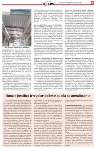 7Campo	Grande	(MS),	abril	de	2015
Jornal
Capacidade	ociosa	-	De	acordo	com	o	Relatório	
Social	 de	 2014,	 o	 compromisso	 do	 Hospital	
Universitário	é	atuar	sob	regulação	em	convênio	
com	a	Prefeitura	Municipal	de	Campo	Grande.	A	
meta	 é	 disponibilizar	 100%	 dos	 leitos	 de	 UTI,	
90%	dos	demais	leitos	e	dar	apoio	a	diagnóstico	e	
tratamento,	além	de	cumprir	90%	das	consultas	
para	a	regulação.
Mas	a	atual	polıt́ ica	administrativa	aponta	ao	
contrário.	Conforme	dados	da	Secretaria	de	Estado	
de	Saúde	de	Mato	Grosso	do	Sul,	sujeitos	a	altera-
ções,	entre	2012	e	2014,	foram	liberadas	28240	
internações	 nesse	 perıó do.	 	 Em	 2012,	 o	 atendi-
mento	 foi	 de	 10077	 pacientes.	 Caiu	 para	 7776		
pacientes	em	2014.
Os	dados	de	atendimento	não	foram	con irma-
dos	 o icialmente,	 mas	 funcionários	 que	 conhe-
cem	 a	 rotina	 das	 unidades	 avaliam	 que	 tem	
havido	queda	no	volume	de	atendimento	no	PAM	
em	relação	à	gestão	anterior.	
Com	base	no	portal	Transparência	Brasil	e	no	
Cadastro	Nacional	de	Estabelecimentos	de	Saúde	
(CNES),	em	2014	o	governo	federal	destinou	R$	
147,9	milhões	ao	HU,	o	que	equivalente	a	R$	12,3	
milhões	 por	 mês.	 Considerando	 os	 duzentos	
leitos	ofertados	no	perıó do,	conforme	o	Relatório	
Social	do	Hospital	de	2014,	mesmo	contratualiza-
dos	250	leitos,	o	custo	mensal	por	leito	é	de	R$	
2.054,00.	 	 Os	 valores	 são	 considerados	 altos,	
tendo	 como	 referência	 a	 média	 de	 pacientes	
atendidos.	 As	 internações	 chegaram	 11	 092,	
média	de	924/mês,	gerando	capacidade	ociosa	
de	42%.	
Reforma	 do	 telhado	 custou	 R$	 10	 milhões,	
mas	 vazamentos	 continuam	 -	 Mesmo	 consu-
mindo	R$	10	milhões	de	investimentos	de	recur-
sos	federais,	o	teto	do	HU	continua	apresentando	
vazamentos	 no	 Centro	 de	 Terapia	 Intensiva	
Neonatal	 e	 em	 outras	 unidades.	 O	 valor	 do	
investimento	vem	sendo	investigado	pelo	Minis-
tério	 Público	 Federal	 (MPF)	 e	 já	 é	 objeto	 de	
denú ncia	 na	 imprensa	 sul-mato-grossense.	
Recentemente	o	setor	de	pediatria	transbordou	
devido	ao	entupimento	da	calha.		
O	telhado	de	amianto	do	HU	foi	substituıd́ o	
por	um	novo	modelo,	de	alumıń io,	revestido	de	
isopor,	menos	poroso,	mais	 ino	e	frágil.	A	espes-
sura	di iculta	o	trabalho	de	manutenção	elétrica	e	
hidráulica.		Depois	da	reforma,	há	in iltrações	no	
PAM	 e	 Cirúrgica	 I.	 Parte	 do	 teto	 desabou	 e	 na	
Pediatria	há	risco	de	acidente	provocado	por	uma	
viga	quebrada.
Verba	 para	 Hospital-Dia	 é	 devolvida	 para	
União	-	A	verba	de	R$	2	milhões	carimbada	para	a	
UFMS	foi	devolvida	ao	Ministério	da	Saúde,	mesmo	
com	a	situação	delicada	em	que	vive	o	sistema	de	
atendimento	médico	em	infectologia	no	Estado.
A	 suspensão	 da	 obra	 do	 Hospital-Dia,	 no	
entanto,	põe	por	terra	a	construção	de	um	concei-
to	 novo	 de	 atenção	 ao/à	 paciente.	 A	 iniciativa	
fortaleceria	a	rede	com	a	ampliação	da	interna-
ção	residencial	de	pacientes	que	dependam	de	
atendimento	 permanente,	 como	 portadores	 de	
HIV/Aids	e	de	doenças	infectoparasitárias	ou	em	
fase	terminal,	além	de	ser	a	ponta	de	lança	para	
estruturação	da	rede	de	internações	domésticas.
A	 continuação	 do	 projeto	 de	 ampliação	 do	
Hospital-Dia	depende	de	uma	nova	liberação	de	
verba.	 A	 Assessoria	 de	 Imprensa	 do	 Humap	
explica	 que	 o	 hospital	 “está	 recorrendo	 a	 uma	
nova	 emenda	 parlamentar,	 a	 im	 de	 angariar	
recursos	para	a	obra”.	
HU	 precisa	 democratizar	 gestão	 e	 planejar	
ações	-	A	superação	dos	problemas	do	Hospital	
Universitário	 passa	 pela	 democratização	 da	
gestão	e	a	efetivação	de	um	planejamento	com	
diretrizes	 de	 curto,	 médio	 e	 longo	 prazo	 que	
envolvam	todos/todas	os/as	colaboradores/as,	
assentado	em	novo	conceito	de	governança.	Essa	
é	 a	 posição	 defendida	 pelo	 médico	 Rivaldo	
Venâncio,	que	vê	na	participação	uma	forma	de	
solução	para	os	problemas	do	HU,	considerando	
a	experiência	de	discussão	coletiva,	congressual,	
desenvolvida	em	outros	hospitais	universitários.
Venâncio	 sugere	 que	 o	 planejamento	 deve	
considerar	 o	 papel	 que	 a	 instituição	 tem	 de	
assumir	dentro	da	rede	de	atendimento	hospita-
lar	conveniado	ao	SUS	em	Mato	Grosso	do	Sul,	
sem	perder	de	vista	o	papel	de	ensino,	pesquisa	e	
extensão	e	as	novas	demandas	na	área	de	saúde.	
O	médico	Rivaldo	Venâncio	propõe	a	superação	
da	cultura	do	corporativismo	entre	os/as	pro issi-
onais	da	saúde,	em	que	o/a	médico/a	muitas	vezes	
desconsidera	outros/as	pro issionais	da	área	de	
saúde,	vitais	para	a	unidade	hospitalar.	
Segundo	Venâncio,	o	HU	padece	da	desorga-
nização	das	redes	municipal	e	estadual	de	saúde		
A	inexistência	de	sólido	sistema	de	diagnóstico	
ambulatorial,	principalmente	de	imagem,	seria	
um	dos	obstáculos.	
Mudanças	de	parâmetros	do	ensino	-	Mesmo	
com	as	mudanças	administrativas,	o	HU	ainda	
tem	di iculdades	de	atender	os	quesitos	de	um	
hospital	de	excelência	em	serviços	e	ensino.	A	
situação	impacta	as	novas	mudanças	curricula-
res	 di icultando	 a	 quebra	 de	 paradigmas	 do	
ensino	focado	no	tratamento	de	doenças,	sem	a	
devida	atenção	na	prevenção,	humanização	e	na	
promoção	da	saúde.	Uma	medida	para	melhorar	
as	condições	de	atendimento	seria	a	valorização	
do/da	 professor/a	 universitário/a,	 hoje	 com	
salários	defasados	em	relação	ao	mercado,	o	que	
leva	diversos	pro issionais	da	área	de	saúde	a	
pedir	demissão,	a	cumprir	excessos	de	plantões,	
a	 reduzir	 a	 jornada	 de	 trabalho	 no	 Hospital	
Universitário	 ou	 se	 submeter	 à	 condição	 de	
prestadores/as	 de	 serviço,	 espoliado/as	 pela	
ló gica	 da	 mais-valia	 e	 de	 produtividade	 de	
grupos	privados,	cumprindo	jornada	dupla	e	até	
quıń tupla	de	trabalho.		
A	direção	do	Humap	não	tem	previsão	sobre	
quando	será	retomada	a	ampliação	do	Hospital-
Dia.	 Segundo	 a	 Assessoria	 de	 Imprensa	 do	
Hospital	Universitário	Maria	Aparecida	Pedros-
sian,	as	obras	do	Dia	estão	paralisadas	há	cinco	
meses	“porque	a	empresa	vencedora	da	licita-
ção	desistiu	do	projeto”.	A	administração	do	HU	
explica,	por	meio	do	setor	de	imprensa,	que	a	
empreiteira	que	desistiu	“foi	a	única	a	concorrer	
àquela	 licitação,	 restando	 para	 o	 Hospital	 a	
anulação	 do	 empenho”.	 	 De	 acordo	 com	 a	
Assessoria,	o	Hospital	Universitário	noti icou	a	
construtora	desistente	a	devolver	“a	verba	da	
obra,	 orçada	 em	 2	 milhões”.	 A	 devolução	 do	
recurso	ao	governo	federal,	conforme	a	Impren-
sa	do	HU,	ocorreu	“no	 inal	do	ano	passado”.	
Além	 da	 incógnita	 ampliação	 do	 Hospital-
Dia,	 a	 Imprensa	 do	 Humap	 justi ica	 que	 a	
diminuição	 nas	 internações	 “em	 alguns	 seto-
res”	acontece	porque	eles	estão	em	reforma.		As	
obras	estão	em	andamento	na	Clıń ica	Médica,	
no	Centro	Cirúrgico,	na	Patologia,	na	Central	de	
Material	 e	 Esterilização	 (CME),	 Lavanderia	 e	
Ambulatório	Geral.	A	Assessoria	acrescenta	que	
os	 setores	 “entregues	 estão	 em	 situação	 nor-
mal”.	 	 As	 instalaçõ es	 da	 Neonatologia,	 da	
Pediatria,	 da	 Ortopedia	 e	 da	 Traumatologia	
foram	entregues	com	a	capacidade	de	interna-
Humap	justi ica	irregularidades	e	queda	no	atendimento
ção	ampliada.	“O	setor	de	Neonatal	ganhou	18	
leitos	a	mais,	passando	de	12	para	30”,	a irma	a	
Assessoria	de	Imprensa.			
Ainda	em	relação	à	estrutura	fıś ica	do	HU,	a	
Imprensa	do	Hospital	informou	que	o	setor	de	
nutrição	foi	desativado	porque	passa	por	“refor-
ma	 e	 deve	 ser	 entregue	 até	 o	 meio	 do	 ano	 de	
2015”.		Os	responsáveis	pelo	Hospital	Universitá-
rio	acreditam	que	a	terceirização	dos	serviços	
nutricionais	não	põe	em	risco	a	qualidade	dos	
alimentos	 servidos	 aos/às	 pacientes.	 “Não	 há	
qualquer	 possibilidade	 de	 contaminaçã o”,	
a irmaram	via	Assessoria.	
	 	 Sobre	 o	 telhado,	 a	 direção	 do	 Hospital	
Universitário,	de	acordo	com	sua	Assessoria	de	
Imprensa,	 reconheceu	 que	 houve	 “falhas	
pontuais	em	alguns	setores”,	mas	informou	que	
esses	 problemas	 “já	 foram”	 diagnosticados	 e	
sanados.	As	coberturas	de	amianto	tiradas	do	
HU,	segundo	a	Assessoria,	“são/foram	jogadas	
no	lixo	(quando	muito	quebradas)	ou	doadas	
para	 outras	 instituições”.	 Alerta!	 A	 matéria-
prima	(amianto	ou	asbesto)	das	telhas	retira-
das	 do	 Hospital	 é	 uma	 ibra	 mineral	 natural	
cancerı́gena	e,	portanto,	precisa	haver	cuida-
dos	sanitários	no	manuseio	e	na	destinação	dos	
entulhos	dos	produtos	com	esse	componente,	
incluindo	 uma	 avaliação	 se	 seria	 correta	 a	
doação	dessas	telhas	descartadas,	em	função	
do	risco	à	saú de.
Mamogra ia	e	hemodiálise	-	Por	intermédio	
da	Assessoria	de	Imprensa,	a	administração	do	
HU	previu	que	o	uso	do	aparelho	de	mamogra-
ia	será	reativado	neste	mês.	A	razão	do	não-
funcionamento	 da	 má quina,	 segundo	 a	
Imprensa	 do	 Universitário,	 é	 atribuı́da	 a	
“algumas	peças”	que	“precisaram	ser	substituı-́
das	e,	para	tanto,	foi	preciso	abrir	licitação	para	
conseguir	novas	peças”.
A	 Assessoria	 de	 Imprensa	 informou	 que	
“as	dez	máquinas”	de	hemodiálise	que	estão	
em	 funcionamento	 no	 Humap	 “nã o	 sã o	
alugadas”.	 A	 assessoria	 explicou	 que	 esses	
aparelhos	 foram	 adquiridos	 “com	 recurso	
próprio”	e	disse	não	haver	“informações	de	
que	foram	doadas	novas	máquinas”	de	hemo-
diálise.
No	 tocante	 ao	 controle	 da	 freqüência	 de	
trabalhadores	e	trabalhadoras	do	HU,	“não	há’’,	
segundo	 a	 Assessoria,	 “informações	 de	 que	
funcionários	não	cumprem	jornada	detalhada	
no	ponto”.	Sobre	esse	assunto,	a	Imprensa	do	
HU	 a irma	 que	 “em	 janeiro	 deste	 ano	 foram	
instalados	 novos	 leitores	 biométricos	 no	
hospital”.
MPF	investiga	telhado	de	R$	10	milhões
 