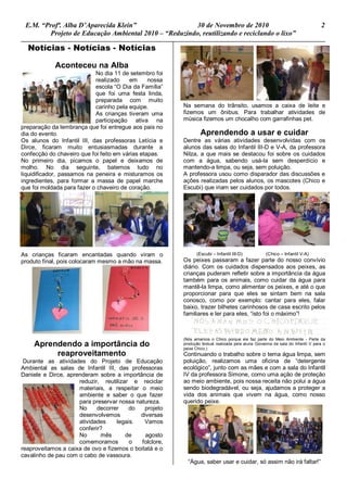 E.M. “Profª. Alba D’Aparecida Klein” 30 de Novembro de 2010 2
Projeto de Educação Ambiental 2010 – “Reduzindo, reutilizando e reciclando o lixo”
Notícias - Notícias - Notícias
Aconteceu na Alba
No dia 11 de setembro foi
realizado em nossa
escola “O Dia da Família”
que foi uma festa linda,
preparada com muito
carinho pela equipe.
As crianças tiveram uma
participação ativa na
preparação da lembrança que foi entregue aos pais no
dia do evento.
Os alunos do Infantil III, das professoras Letícia e
Dirce, ficaram muito entusiasmadas durante a
confecção do chaveiro que foi feito em várias etapas.
No primeiro dia, picamos o papel e deixamos de
molho. No dia seguinte, batemos tudo no
liquidificador, passamos na peneira e misturamos os
ingredientes, para formar a massa de papel marche
que foi moldada para fazer o chaveiro de coração.
As crianças ficaram encantadas quando viram o
produto final, pois colocaram mesmo a mão na massa.
Aprendendo a importância do
reaproveitamento
Durante as atividades do Projeto de Educação
Ambiental as salas de Infantil III, das professoras
Daniele e Dirce, aprenderam sobre a importância de
reduzir, reutilizar e reciclar
materiais, a respeitar o meio
ambiente e saber o que fazer
para preservar nossa natureza.
No decorrer do projeto
desenvolvemos diversas
atividades legais. Vamos
conferir?
No mês de agosto
comemoramos o folclore,
reaproveitamos a caixa de ovo e fizemos o boitatá e o
cavalinho de pau com o cabo de vassoura.
Na semana do trânsito, usamos a caixa de leite e
fizemos um ônibus. Para trabalhar atividades de
música fizemos um chocalho com garrafinhas pet.
Aprendendo a usar e cuidar
Dentre as várias atividades desenvolvidas com os
alunos das salas do Infantil III-D e V-A, da professora
Nilza, a que mais se destacou foi sobre os cuidados
com a água, sabendo usá-la sem desperdício e
mantendo-a limpa, ou seja, sem poluição.
A professora usou como disparador das discussões e
ações realizadas pelos alunos, os mascotes (Chico e
Escubi) que iriam ser cuidados por todos.
(Escubi – Infantil III-D) (Chico – Infantil V-A)
Os peixes passaram a fazer parte do nosso convívio
diário. Com os cuidados dispensados aos peixes, as
crianças puderam refletir sobre a importância da água
também para os animais, como cuidar da água para
mantê-la limpa, como alimentar os peixes, e até o que
proporcionar para que eles se sintam bem na sala
conosco, como por exemplo: cantar para eles, falar
baixo, trazer bilhetes carinhosos de casa escrito pelos
familiares e ler para eles, “isto foi o máximo”!
(Nós amamos o Chico porque ele faz parte do Meio Ambiente - Parte da
produção textual realizada pela aluna Giovanna da sala do Infantil V para o
peixe Chico.)
Continuando o trabalho sobre o tema água limpa, sem
poluição, realizamos uma oficina de “detergente
ecológico”, junto com as mães e com a sala do Infantil
IV da professora Simone, como uma ação de proteção
ao meio ambiente, pois nossa receita não polui a água
sendo biodegradável, ou seja, ajudamos a proteger a
vida dos animais que vivem na água, como nosso
querido peixe.
“Água, saber usar e cuidar, só assim não irá faltar!”
 