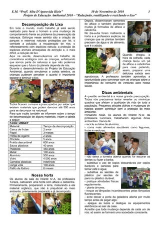 E.M. “Profª. Alba D’Aparecida Klein” 30 de Novembro de 2010 3
Projeto de Educação Ambiental 2010 – “Reduzindo, reutilizando e reciclando o lixo”
Decomposição do Lixo
Em todo o mundo, muito trabalho já está sendo
realizado para levar o homem a uma mudança de
comportamento frente ao problema da preservação da
natureza. Esforços nesse sentido são a criação de
parques e reservas naturais protegidas por lei; o
combate a poluição; a recuperação de rios; o
reflorestamento com espécies nativas; a proteção de
espécies animais ameaçadas de extinção e, o mais
difícil, a redução de lixo.
Aqui na escola, desenvolvemos um trabalho de
consciência ecológica com as crianças, enfatizando
que somos parte da natureza e que não podemos
esquecer que o futuro do planeta depende de nós.
Durante o desenvolvimento do Projeto de Educação
Ambiental, quando simulamos a coleta seletiva, as
crianças puderam perceber o quanto é importante
separar e diminuir o lixo.
Todos ficaram curiosos e preocupados por saber que
existem materiais que podem demorar até 500 anos
para se decompor na natureza!
Para que vocês também se informem sobre o tempo
de decomposição de alguns materiais, vejam a tabela
a seguir:
Fonte: UNICEF
Material Tempo de decomposição
Casca de frutas 2 anos
Papel 3 meses
Ponta de cigarro 2 anos
Chiclete 5 anos
Fralda descartável 600 anos
Sacos plásticos 40 anos
Plásticos 450 anos
Metal 100 anos
Alumínio 500 anos
Vidro 4.000 anos
Garrafas plásticas Indefinido
Longa vida 100 anos
Palito de fósforo 6 meses
Nossa horta
Os alunos da sala do Infantil IV-A, da professora
Tereza, cultivaram uma horta com alface e cebolinha.
Primeiramente, prepararam a terra, misturando a ela
material orgânico, que não é prejudicial ao meio
ambiente, previamente preparado e já decomposto.
Depois, disseminaram sementes
de alface e também plantaram
mudas já formadas de alface e
cebolinha.
No dia-a-dia foram molhando a
horta e a professora explicou às
crianças que as plantas também
precisam de água e de alimento,
que é o adubo.
Quando chegou a
hora da colheita, cada
criança levou um pé
de alface e cebolinhas
para casa podendo,
assim, preparar uma
deliciosa salada sem
agrotóxicos. A professora também aproveitou a
oportunidade para conversar com as crianças sobre a
importância do consumo de verduras para nossa
saúde.
Dicas ambientais
A questão ambiental é a nossa grande preocupação.
Todos nós precisamos tentar reverter ou minimizar
quadros que afetam a qualidade de vida de toda a
população. Pequenas atitudes diárias e mudanças de
hábitos podem contribuir com a proteção do meio
ambiente.
Pensando nisso, os alunos do Infantil IV-D, da
professora Lucimara, trabalharam algumas dicas
ambientais. Vamos lá:
- recicle as latas de alumínio;
- coma mais alimentos saudáveis como legumes,
frutas e verduras;
- não deixe a torneira aberta quando for escovar os
dentes ou fazer a barba;
- substitua o uso de copos descartáveis por copos
duráveis e canecas para
tomar café e água;
- substitua as sacolas de
plástico por sacolas de
pano ou plástico durável;
- pratique atividades físicas
regularmente;
- plante árvores;
- troque as lâmpadas incandescentes pelas lâmpadas
fluorescentes;
- evite deixar a porta da geladeira aberta por muito
tempo antes de pegar algo;
- apague as luzes e desligue os equipamentos
eletrônicos ao sair de casa.
Acredite que toda mudança depende de cada um de
nós, só assim se formará uma sociedade consciente.
 