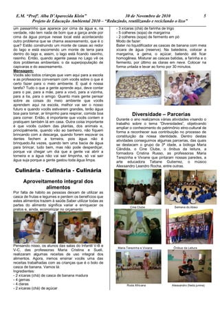 E.M. “Profª. Alba D’Aparecida Klein” 30 de Novembro de 2010 5
Projeto de Educação Ambiental 2010 – “Reduzindo, reutilizando e reciclando o lixo”
um passarinho que aparece por cima da água e, na
verdade, não tem nada de bom que a garça ande por
cima da água porque nesse local está acontecendo
outro problema que se chama assoreamento, que é o
que? Estão construindo um monte de casas ao redor
do lago e está escorrendo um monte de terra para
dentro do lago e, assim, o lago está ficando rasinho,
rasinho. Então, quando agente passa no Lago vê os
dois problemas ambientais: o da superpopulação de
capivaras e do assoreamento.
Mensagem:
Vocês são todos crianças que vem aqui para a escola
e as professoras conversam com vocês sobre o que é
certo fazer para o meio ambiente. E qual é nossa
tarefa? Tudo o que a gente aprende aqui, deve contar
para o pai, para a mãe, para a vovó, para a vizinha,
para a tia, para o amigo. Quanto mais gente pensar
sobre as coisas do meio ambiente que vocês
aprendem aqui na escola, melhor vai ser o nosso
futuro e quando vocês estiverem grandes, terão água
boa para tomar, ar limpinho para respirar, comida boa
para comer. Então, é importante que vocês contem e
pratiquem também lá em casa. Outra coisa importante
é que vocês cuidem das plantas, dos animais e,
principalmente, quando vão ao banheiro, não fiquem
brincando com a descarga, quando forem escovar os
dentes fechem a torneira, pois água não é
brinquedo.Às vezes, quando tem uma bacia de água
para brincar, tudo bem, mas não pode desperdiçar,
porque vai chegar um dia que a gente vai abrir a
torneira e a água não vai sair limpinha, só vai sair
água suja porque a gente gastou toda água limpa.
Culinária - Culinária - Culinária
Aproveitamento integral dos
alimentos
Por falta de hábito as pessoas deixam de utilizar as
casca de frutas e legumes e perdem os benefícios que
estes alimentos trazem à saúde.Saber utilizar todas as
partes do alimento significa variar e enriquecer os
pratos e, ainda, economizar no orçamento.
Pensando nisso, os alunos das salas do Infantil V-B e
V-C, das professoras Maria Cristina e Sueli,
realizaram algumas receitas de uso integral dos
alimentos. Agora, iremos ensinar vocês uma das
receitas trabalhadas com as crianças que é o bolo de
casca de banana. Vamos lá:
Ingredientes:
- 2 xícaras (chá) de casca de banana madura
- 4 gemas
- 4 claras
- 2 xícaras (chá) de açúcar
- 3 xícaras (chá) de farinha de trigo
- 5 colheres (sopa) de margarina
- 2 colheres (sopa) de fermento em pó
Modo de fazer:
Bater no liquidificador as cascas de banana com meia
xícara de água (reserve). Na batedeira, colocar a
margarina, a gema, o açúcar, batendo até ficar
homogênea. Misturar as cascas batidas, a farinha e o
fermento, por último as claras em neve. Colocar na
forma untada e levar ao forno por 30 minutos.
Diversidade – Parcerias
Durante o ano realizamos várias atividades visando o
trabalho sobre o tema “Diversidades”, objetivando
ampliar o conhecimento do patrimônio etno-cultural de
forma a reconhecer sua contribuição no processo de
constituição da nossa identidade. Dentro destas
atividades conseguimos algumas parcerias, das quais
se destacam o grupo da 3ª idade, a bióloga Maria
Cândida, o Cine Clube, o ônibus da leitura, a
formadora Cristina Russo, as professoras Maria
Terezinha e Viviane que pintaram nossas paredes, a
arte educadora Tatiane Gutierrez, o músico
Alexsandro Leandro Rocha, entre outras.
Cine Clube Semana do Idoso
Maria Terezinha e Viviane Ônibus da Leitura
Roda Africana Alexsandro (festa junina)
 