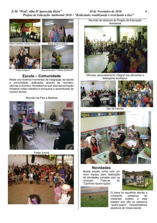 E.M. “Profª. Alba D’Aparecida Klein” 30 de Novembro de 2010 6
Projeto de Educação Ambiental 2010 – “Reduzindo, reutilizando e reciclando o lixo”
Maria Cândida (Jardim Público) Maria Cristina (HTP)
Roda indígena Arte educadora Tatiane Gutierrez
Escola – Comunidade
Neste ano tivemos momentos de integração da escola
e comunidade, realizados através de reuniões,
oficinas e eventos. Acreditamos que esta aproximação
fortalece nosso trabalho e enriquece o aprendizado de
nossos alunos.
Reunião de Pais e Mestres
Festa Junina
Reunião de abertura do Projeto de Educação
Ambiental
Oficinas: aproveitamento integral dos alimentos e
detergente ecológico.
Dia da Família
Novidades
Nossa escola conta com um
novo espaço para realização
de atividades variadas com as
crianças. Trata-se do
“Cantinho Quero-quero”.
O nome foi escolhido devido a
constante presença de
visitantes ilustres a este
espaço que são os pássaros
“quero-quero”, frequentadores
assíduos de nossa escola.
 