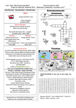 E.M. “Profª. Alba D’Aparecida Klein” 30 de Novembro de 2010 7
Projeto de Educação Ambiental 2010 – “Reduzindo, reutilizando e reciclando o lixo”
Classificados - Classificados - Classificados
CECLA
Aluguel de ônibus e Van
Paulo e Claudete
(11) 4033-5708
Comercial Grasson
Refrigerantes e bebidas em geral.
Agora com disk entrega
Rua Santa Gertrudes, 236. - Lavapés
(11) 4034-1073 / 4033-3096
Vende-se
Chácara no bairro do
Couto (Campo Novo) com
7.800 metros.
Tratar com Regina (11)
7336-0906
Vende-se
Voyage ano 85 – aceita
troca
Tratar com Armando (11)
4033-7675
Procuramos Parcerias
Se você é prestador de algum serviço, possui algum
talento ou sabe realizar alguma atividade que possa
enriquecer as atividades que desenvolvemos com
nossos alunos, seja um amigo da escola.
Os interessados, procurar a Secretaria da E.M.
“Profª. Alba D’Aparecida Klein”
Rua Santa Cruz, 1180 – Vila Garcia
(11) 4034-5043
e-mail: emalbaklein@bol.com.br
blog: http://blogdaalbaklein.blogspot.com/
Criação e realização: equipe Alba Klein
Diretora: Telma Cilene Araujo de Menezes Freitas
Coordenadora: Carmen Silvia Montagnana Simões
Docentes: Daniele, Dirce, Letícia, Maria Nilza,
Tereza, Simone Pannunzio, Simone Grasson,
Lucimara, Edna, Maria Cristina e Sueli.
Secretário: João
Auxiliar administrativo: Rodrigo
Auxiliares: Poliana, Ilza, Regina, Vera, Laudeci e
Liliane.
Merendeiras: Rosângela e Marjori
Supervisora: Elaine Barbosa
Pais, alunos e comunidade escolar.
Agradecemos ao Jornal Gazeta Bragantina que
colaborou com a realização deste trabalho.
Entretenimento
Tirinhas
CAÇA-PALAVRAS: O que não se deve jogar nos
rios?
Resposta: ESGOTO – LIXO- GARRAFA PET – PLÁSTICO –
PNEUS – VIDRO – SACOLA – LATA
 
