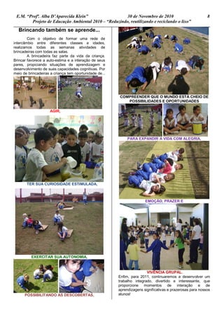 E.M. “Profª. Alba D’Aparecida Klein” 30 de Novembro de 2010 8
Projeto de Educação Ambiental 2010 – “Reduzindo, reutilizando e reciclando o lixo”
Brincando também se aprende...
Com o objetivo de formar uma rede de
intercâmbio entre diferentes classes e idades,
realizamos todas as semanas atividades de
brincadeiras com todas as salas.
A brincadeira faz parte da vida da criança.
Brincar favorece a auto-estima e a interação de seus
pares, propiciando situações de aprendizagem e
desenvolvimento de suas capacidades cognitivas. Por
meio de brincadeiras a criança tem oportunidade de...
AGIR,
TER SUA CURIOSIDADE ESTIMULADA,
EXERCITAR SUA AUTONOMIA,
POSSIBILITANDO AS DESCOBERTAS,
COMPREENDER QUE O MUNDO ESTÁ CHEIO DE
POSSIBILIDADES E OPORTUNIDADES
PARA EXPANDIR A VIDA COM ALEGRIA,
EMOÇÃO, PRAZER E
VIVÊNCIA GRUPAL.
Enfim, para 2011, continuaremos a desenvolver um
trabalho integrado, divertido e interessante, que
proporcione momentos de interação e de
aprendizagens significativas e prazerosas para nossos
alunos!
 