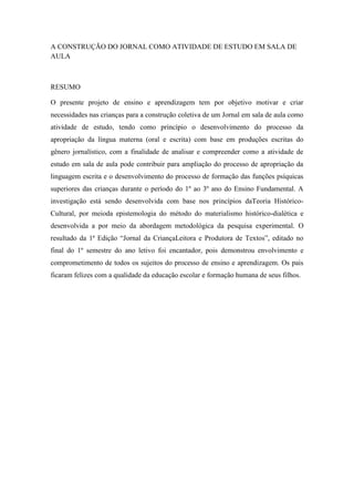 A CONSTRUÇÃO DO JORNAL COMO ATIVIDADE DE ESTUDO EM SALA DE AULA 
RESUMO 
O presente projeto de ensino e aprendizagem tem por objetivo motivar e criar necessidades nas crianças para a construção coletiva de um Jornal em sala de aula como atividade de estudo, tendo como princípio o desenvolvimento do processo da apropriação da língua materna (oral e escrita) com base em produções escritas do gênero jornalístico, com a finalidade de analisar e compreender como a atividade de estudo em sala de aula pode contribuir para ampliação do processo de apropriação da linguagem escrita e o desenvolvimento do processo de formação das funções psíquicas superiores das crianças durante o período do 1º ao 3º ano do Ensino Fundamental. A investigação está sendo desenvolvida com base nos princípios daTeoria Histórico- Cultural, por meioda epistemologia do método do materialismo histórico-dialética e desenvolvida a por meio da abordagem metodológica da pesquisa experimental. O resultado da 1ª Edição “Jornal da CriançaLeitora e Produtora de Textos”, editado no final do 1º semestre do ano letivo foi encantador, pois demonstrou envolvimento e comprometimento de todos os sujeitos do processo de ensino e aprendizagem. Os pais ficaram felizes com a qualidade da educação escolar e formação humana de seus filhos. 
