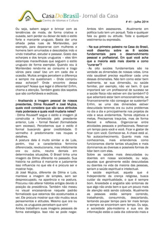 # 41 – julho 2014
Ou seja, sabem seguir e brincar com as
tendências de moda, de forma criativa e
ousada, sem perder ou deixar de lado o estilo
forte e marcante uruguaio. Basta dar uma
olhada pelas ruas de Montevideo, por
exemplo, para deparar-se com mulheres e
homens bem arrumados e descolados indo e
vindo trabalhar, estudar e passear. Gosto das
echarpes e dos lenços uruguaios – eles têm
estampas maravilhosas que seguem o estilo
uruguaio de forma exemplar. Quando vou à
Montevideo rendo-me ao consumo e trago
vários para casa! Uso um em cada dia e
ocasião. Muitos amigos percebem a diferença
e sempre me questionam – Onde comprou
essa echarpe? Onde encontro dessa
estampa? Nossa que legal é diferente! Enfim,
chama a atenção. Também gosto dos sapatos
que são confortáveis e exóticos.
- Analisando a imagem pessoal de nossos
presidentes, Dilma Rousseff e José Mujica,
quais você considera que são seus atributos
mais poderosos e quais você mudaria neles?
- Dilma Rousseff segue o estilo e imagem já
construída e fortalecida pelo presidente
anterior, Lula – formal flexível (formalidade
sem excesso). Percebemos que o estilo é
formal buscando gerar credibilidade. O
vermelho é predominante nas roupas e
detalhes.
A postura dela é muito similar a de Lula,
porém, traz a característica feminina
diferenciada, revolucionaria, mas infelizmente
ora ou outra, neutra demais em
determinadas situações. O Brasil tinha uma
imagem da Dilma diferente no passado. Sua
história na política é marcante e justamente
isso influencia no que ela é e procura ser e
mostrar hoje.
Já José Mujica, diferente de Dilma e Lula,
manteve a imagem de simples, sem ser
despreocupado, na aparência e na postura.
Procurou não alterar hábitos antigos devido à
posição da presidência. Também não mexeu
no visual encaixando-se naquele padrão
formalizado que estamos tão acostumados a
ver. Ele procura mostrar que não mudou seus
pensamentos e atitudes. Mesmo que ora ou
outra, os uruguaios percebam que sim!
Ambos trabalham suas imagens pessoais de
forma estratégica. Isso não se pode negar.
Ambos têm assessores. Atualmente em
política tudo tem um porquê. Toda e qualquer
fala ou gesto ou atitude. Toda e qualquer
vestimenta ou expressão.
- Na sua primeira palestra na Casa do Brasil,
você dissertou sobre as 8 saúdes
fundamentais para o desenvolvimento
pessoal e profissional. Em qual você acha
que a maioria está mais doente e como
“curar-se”?
- As oito saúdes fundamentais são na
verdade as dimensões de nossas vidas. Uma
vida saudável precisa equilibrar cada uma
dessas dimensões. Não tem como estar bem
realmente, se sua dimensão, ou saúde
familiar, por exemplo, não vai bem. O que
importará ser um profissional de sucesso se
a saúde física não estiver em dia também? O
que adiantará estar bem emocionalmente, se
financeiramente não consegue se sustentar?
Enfim, se uma das dimensões estiver
descuidada teremos ora ou outra problemas
no dia a dia e principalmente nos projetos de
vida e seus andamentos. Temos objetivos e
metas. Precisamos traça-los, mas de forma
flexível e reflexiva. Organizar-se entre
atividades pessoais e profissionais. Reservar
um tempo para você e você. Ficar e gostar de
ficar com você. Conhecer-se. A chave está aí.
No autoconhecimento. Quanto mais nos
conhecemos, mais entendemos como
funcionamos diante tantas situações e mais
dominamos as diversas e possíveis formas de
lidar bem com elas.
Sobre as saúdes mais descuidadas ou
doentes em nossa sociedade, ou seja,
aquelas que geralmente estão descuidadas
ou doentes na vida da maioria das pessoas,
seriam a saúde espiritual e intelectual.
A saúde espiritual, aquela que é
Independente da crença religiosa, busca
cuidar da espiritualidade, o que é sempre
bom. Ansiedade e angústia são sintomas de
que algo não anda bem e que um pouco mais
de atenção está sendo cobrada. Atualmente
as pessoas estão sempre correndo,
trabalhando, consumindo, descartando,
tentando poupar tempo para ter mais tempo
e sempre se encontram sem tempo. Ou seja,
a sociedade pós-moderna e sua era da
informação estão a cada dia cobrando mais e
 