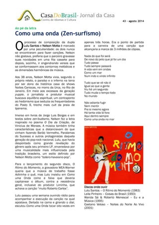 43 – agosto 2014
Ao pé da letra
Como uma onda (Zen-surfismo)
processo de composição da dupla
Lulu Santos e Nelson Motta é marcado
por uma peculiaridade: os dois nunca
se encontraram para fazer canções. Nelson
não gostava, preferia que o parceiro gravasse
suas novidades em uma fita cassete para
depois, sozinho, ir engendrando versos que
se conformassem aos contornos melódicos e
as dimensões harmônicas da música.
Aos 38 anos, Nelson Motta vivia, segundo o
próprio relato, o paraíso e o inferno na terra
por ser dono da histórica casa de shows
Noites Cariocas, no morro da Urca, no Rio de
Janeiro. Em meio aos excessos da geração
yuppie, o jornalista e produtor musical
buscava equilíbrio espiritual, um contraponto
ao hedonismo que seduzia os frequentadores
do Posto 9, trecho mais cult da praia de
Ipanema.
Imerso em livros de Jorge Luis Borges e em
textos sobre zen-budismo, Nelson fez a letra
inspirado no poema O Dia da Criação, de
Vinicius de Moraes. A música também tinha
características que a distanciavam do que
vinham fazendo Barão Vermelho, Paralamas
do Sucesso e outros protagonistas daquela
geração do pop-rock nacional. Lulu, que havia
despontado como grande revelação do
gênero após seu primeiro LP, enveredava por
uma musicalidade mais influenciada pela
tradição brasileira, um estilo definido por
Nelson Motta como “bolero-havaiano-pop”.
Para o lançamento do segundo disco, O
Ritmo do Momento, a gravadora WEA-Warner
queria que a música de trabalho fosse
Adivinha o quê, mas Lulu insistiu em Como
uma Onda como a faixa que deveria
capitanear o álbum, contra a resistência
geral, inclusive do produtor Liminha, que
achava a canção “muito Roberto Carlos”.
Lulu passou uma semana ouvindo rádio para
acompanhar a execução da canção na qual
apostava. Deitado na cama e girando o dial,
escutou Como uma Onda tocar oito vezes em
apenas três horas. Era o ponto de partida
para a carreira de uma canção que
alcançaria a marca de 3 milhões de cópias.
Nada do que foi será
De novo do jeito que já foi um dia
Tudo passa
Tudo sempre passará
A vida vem em ondas
Como um mar
Num indo e vindo infinito
Tudo que se vê não é
Igual ao que a gente
Viu há um segundo
Tudo muda o tempo todo
No mundo
Não adianta fugir
Nem mentir
Pra si mesmo agora
Há tanta vida lá fora
Aqui dentro sempre
Como uma onda no mar
Discos onde ouvir
Lulu Santos – O Ritmo do Momento (1983)
Leila Pinheiro – Coisas do Brasil (1993)
Wanda Sá & Roberto Menescal – Eu e a
Música (1995)
Caetano Veloso – Noites do Norte Ao Vivo
(2001)
O
 