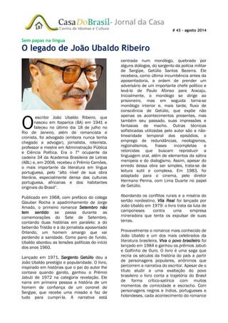 # 43 – agosto 2014
Sem papas na língua
O legado de João Ubaldo Ribeiro
escritor João Ubaldo Ribeiro, que
nasceu em Itaparica (BA) em 1941 e
faleceu no último dia 18 de julho no
Rio de Janeiro, além de romancista e
cronista, foi advogado (embora nunca tenha
chegado a advogar), jornalista, roteirista,
professor e mestre em Administração Pública
e Ciência Política. Era o 7º ocupante da
cadeira 34 da Academia Brasileira de Letras
(ABL) e, em 2008, recebeu o Prêmio Camões,
o mais importante da literatura em língua
portuguesa, pelo “alto nível de sua obra
literária, especialmente densa das culturas
portuguesa, africanas e dos habitantes
originais do Brasil”.
Publicado em 1968, com prefácio do colega
Glauber Rocha e apadrinhamento de Jorge
Amado, o primeiro romance Setembro não
tem sentido se passa durante as
comemorações do Sete de Setembro,
contando duas histórias em paralelo: a do
beberrão Tristão e a do jornalista aposentado
Orlando, um homem amargo que vai
perdendo a sanidade. Como pano de fundo,
Ubaldo abordou as tensões políticas do início
dos anos 1960.
Lançado em 1971, Sargento Getúlio deu a
João Ubaldo prestígio e popularidade. O livro,
inspirado em histórias que o pai do autor lhe
contava quando garoto, ganhou o Prêmio
Jabuti de 1972 na categoria revelação. Ele
narra em primeira pessoa a história de um
homem de confiança de um coronel de
Sergipe, que recebe uma missão e faz de
tudo para cumpri-la. A narrativa está
centrada num monólogo, quebrado por
alguns diálogos, do sargento da polícia militar
de Sergipe, Getúlio Santos Bezerra. Ele
recebera, como última incumbência antes da
aposentadoria, a ordem de prender um
adversário de um importante chefe político e
levá-lo de Paulo Afonso para Aracaju.
Inicialmente, o monólogo se dirige ao
prisioneiro, mas em seguida torna-se
monólogo interior e, mais tarde, fluxo de
consciência de Getúlio, que expõe não
apenas os acontecimentos presentes, mas
também seu passado, suas impressões e
fantasias de macho. Outras técnicas
sofisticadas utilizadas pelo autor são a não-
linearidade temporal dos episódios, o
emprego de redundâncias, neologismos,
regionalismos, frases incompletas e
retorcidas que buscam reproduzir a
linguagem oral, além de elementos da sátira
menipeia e do dialogismo. Assim, apesar do
enredo dessa obra ser simples, trata-se de
leitura sutil e complexa. Em 1983, foi
adaptado para o cinema, pelo diretor
Hermano Penna, com Lima Duarte no papel
de Getúlio.
Abordando os conflitos rurais e a miséria do
sertão nordestino, Vila Real foi lançado por
João Ubaldo em 1979: o livro trata da luta de
camponeses contra uma empresa
mineradora que tenta os expulsar de suas
terras.
Provavelmente o romance mais conhecido de
João Ubaldo e um dos mais celebrados da
literatura brasileira, Viva o povo brasileiro foi
lançado em 1984 e ganhou os prêmios Jabuti
e Golfinho de Ouro. O livro é uma saga que
recria os séculos da história do país a partir
de personagens populares, anônimos que
percorrem a narrativa do escritor. Apesar de o
título aludir a uma exaltação do povo
brasileiro o livro conta a trajetória do Brasil
de forma crítico-satírica com muitos
momentos de comicidade e escracho. Com
personagens negros e índios, portugueses e
holandeses, cada acontecimento do romance
O
 