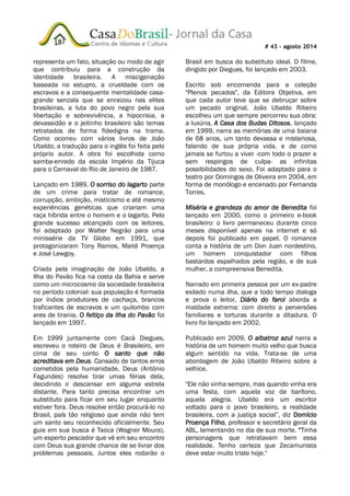 # 43 – agosto 2014
representa um fato, situação ou modo de agir
que contribuiu para a construção da
identidade brasileira. A miscigenação
baseada no estupro, a crueldade com os
escravos e a consequente mentalidade casa-
grande senzala que se enraizou nas elites
brasileiras, a luta do povo negro pela sua
libertação e sobrevivência, a hipocrisia, a
devassidão e o jeitinho brasileiro são temas
retratados de forma fidedigna na trama.
Como ocorreu com vários livros de João
Ubaldo, a tradução para o inglês foi feita pelo
próprio autor. A obra foi escolhida como
samba-enredo da escola Império da Tijuca
para o Carnaval do Rio de Janeiro de 1987.
Lançado em 1989, O sorriso do lagarto parte
de um crime para tratar de romance,
corrupção, ambição, misticismo e até mesmo
experiências genéticas que criariam uma
raça híbrida entre o homem e o lagarto. Pelo
grande sucesso alcançado com os leitores,
foi adaptado por Walter Negrão para uma
minissérie da TV Globo em 1991, que
protagonizaram Tony Ramos, Maitê Proença
e José Lewgoy.
Criada pela imaginação de João Ubaldo, a
Ilha do Pavão fica na costa da Bahia e serve
como um microcosmo da sociedade brasileira
no período colonial: sua população é formada
por índios produtores de cachaça, brancos
traficantes de escravos e um quilombo com
ares de tirania. O feitiço da Ilha do Pavão foi
lançado em 1997.
Em 1999 juntamente com Cacá Diegues,
escreveu o roteiro de Deus é Brasileiro, em
cima de seu conto O santo que não
acreditava em Deus. Cansado de tantos erros
cometidos pela humanidade, Deus (Antônio
Fagundes) resolve tirar umas férias dela,
decidindo ir descansar em alguma estrela
distante. Para tanto precisa encontrar um
substituto para ficar em seu lugar enquanto
estiver fora. Deus resolve então procurá-lo no
Brasil, país tão religioso que ainda não tem
um santo seu reconhecido oficialmente. Seu
guia em sua busca é Taoca (Wagner Moura),
um esperto pescador que vê em seu encontro
com Deus sua grande chance de se livrar dos
problemas pessoais. Juntos eles rodarão o
Brasil em busca do substituto ideal. O filme,
dirigido por Diegues, foi lançado em 2003.
Escrito sob encomenda para a coleção
"Plenos pecados", da Editora Objetiva, em
que cada autor teve que se debruçar sobre
um pecado original, João Ubaldo Ribeiro
escolheu um que sempre percorreu sua obra:
a luxúria. A Casa dos Budas Ditosos, lançado
em 1999, narra as memórias de uma baiana
de 68 anos, um tanto devassa e misteriosa,
falando de sua própria vida, e de como
jamais se furtou a viver -com todo o prazer e
sem respingos de culpa- as infinitas
possibilidades do sexo. Foi adaptado para o
teatro por Domingos de Oliveira em 2004, em
forma de monólogo e encenado por Fernanda
Torres.
Miséria e grandeza do amor de Benedita foi
lançado em 2000, como o primeiro e-book
brasileiro: o livro permaneceu durante cinco
meses disponível apenas na internet e só
depois foi publicado em papel. O romance
conta a história de um Don Juan nordestino,
um homem conquistador com filhos
bastardos espalhados pela região, e de sua
mulher, a compreensiva Benedita.
Narrado em primeira pessoa por um ex-padre
exilado numa ilha, que a todo tempo dialoga
e prova o leitor, Diário do farol aborda a
maldade extrema: com direito a perversões
familiares e torturas durante a ditadura. O
livro foi lançado em 2002.
Publicado em 2009, O albatroz azul narra a
história de um homem muito velho que busca
algum sentido na vida. Trata-se de uma
abordagem de João Ubaldo Ribeiro sobre a
velhice.
"Ele não vinha sempre, mas quando vinha era
uma festa, com aquela voz de barítono,
aquela alegria. Ubaldo era um escritor
voltado para o povo brasileiro, a realidade
brasileira, com a justiça social”, diz Domício
Proença Filho, professor e secretário geral da
ABL, lamentando no dia de sua morte. “Tinha
personagens que retratavam bem essa
realidade. Tenho certeza que Zecamunista
deve estar muito triste hoje."
 