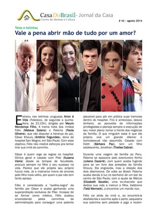 # 43 – agosto 2014
Telas e telinhas
Vale a pena abrir mão de tudo por um amor?
streou nas telinhas uruguaias Amor à
Vida (Teledoce, de segunda a quinta-
feira, às 21:15h), dirigida por Mauro
Mendonça Filho. A trama trata dos irmãos
Félix (Mateus Solano) e Paloma (Paola
Oliveira), que vão disputar a herança do pai,
César Khoury (Antônio Fagundes), dono do
hospital San Magno, em São Paulo. Com esse
objetivo, Félix não medirá esforços pra tentar
tirar sua irmã do caminho.
César é quem rege as regras no hospital.
Clínico geral e casado com Pilar (Susana
Vieira) desde os tempos de faculdade,
procura sempre na filha o seu sucesso na
vida. Parece que ele projeta seu próprio
futuro nela. Já a matriarca morre de amores
pelo filho mais velho, por quem o pai não tem
tanto apreço.
Félix é considerado a "ovelha-negra" da
família por César e acaba ganhando uma
superproteção exclusiva de Pilar. Incapaz de
se formar como médico, Félix acabou
enveredando pelos caminhos da
administração para conseguir uma patente
plausível para pôr em prática suas tramoias
dentro do hospital. Frio e ambicioso, desvia
dinheiro, se aproveita de informações
privilegiadas e planeja sempre a execução de
seu maior plano: tomar a frente dos negócios
da família. O que ninguém sabe é que ele
próprio vive um grande dilema: é
homossexual não assumido. Casado com
Edith (Bárbara Paz), tem um filho
adolescente, Jonathan (Thalles Cabral).
Durante uma viagem de família ao Peru,
Paloma se apaixona pelo aventureiro Ninho
(Juliano Cazarré), com quem acaba fugindo
para se ver livre das pressões da família
Khoury. Ela engravida, mas a relação dos
dois desmorona. De volta ao Brasil, Paloma
acaba dando à luz no banheiro de um bar do
centro de São Paulo, com a ajuda de Márcia
(Elizabeth Savalla), uma ex-chacrete que
dedica sua vida a instruir a filha, Valdirene
(Tatá Werneck), a encontrar um marido rico.
Félix vai atrás da irmã e, ao encontrá-la
desfalecida e sozinha após o parto, sequestra
sua sobrinha sem piedade e joga a recém-
E
 