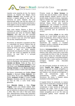 # 42 – julho 2014
nascida numa caçamba de lixo. No mesmo
instante, no Hospital San Magno, Bruno
(Malvino Salvador) está arrasado por ter
perdido a esposa grávida e seu filho no
momento do parto. Abalado, ele anda
desorientado pelas ruas até que escuta um
choro de criança. Bruno acaba encontrando o
bebê jogado no lixo por Félix e decide adotar
a criança, comovido e fragilizado.
Doze anos depois, Paloma e Bruno se
conhecem ao acaso no hospital. Os dois se
apaixonaram por conta de Paulinha (Klara
Castanho), filha dele, que tem consultas
periódicas com a pediatra, sem que ela saiba
que a menina é sua cria. Uma forte ligação
une os três, inexplicavelmente.
No entanto, ao descobrir o paradeiro da filha
e a identidade da menina, Paloma fará de
tudo pra recuperá-la na justiça e assim
baterá de frente com Bruno. O amor à vida
colocará o casal em lados opostos,
provocando uma disputa entre eles, à medida
em que vão ruindo os segredos da família
Khoury, na qual Félix é o principal
personagem.
A trama tem ainda outras famílias especiais.
Como os Rodrigues, cujo patriarca é Amadeu
(Genézio de Barros). Irmão de Pilar, ele é
casado com Neide (Sandra Corveloni) e tem
três filhos: Leila (Fernanda Machado), Daniel
(Rodrigo Andrade) e Linda (Bruna Linzmeyer),
que nasceu autista e mudou tudo nesta casa.
Os Vianna, comandados por Ordália (Eliane
Giardini) e Denizard (Fúlvio Stefanini) têm
quatro filhos: Bruno, Gina (Carolina Casting),
Carlito (Anderson di Rizzi) e Luciano (Lucas
Romano). Honestos, eles dão duro para que,
no final do mês, a curta renda esteja
garantida.
Eron (Marcello Antony) e Niko (Thiago
Fragoso) vivem uma relação estável. Bem-
sucedidos, eles formam um modelo familiar
que se sustenta em pilares como o respeito e
o afeto. Mas nem tudo é fácil para esses
dois, especialmente porque eles pretendem
dar um grande passo no relacionamento: ter
um filho.
Primeira novela de Walcyr Carrasco no
horário das nove da Globo, o autor abordou
barriga solidária, adoção, racismo, amor na
terceira idade, incentivo à leitura, virgindade,
bigamia, assédio moral, a questão palestinos
x judeus, além de toda uma gama de
doenças (lúpus, câncer, aids, autismo,
alcoolismo etc.). Se a intenção era informar,
didaticamente, até conseguiu a contento.
Mas a maioria desses temas foi abordada de
forma superficial, sem se aprofundar ou
concluir.
Mesmo com muitas críticas ao seu estilo
narrativo ou à sua história -que pecou em
várias incoerências-, Amor à Vida foi bem no
Ibope e teve repercussão. Com ótimos
ganchos, alguns capítulos-chave e
sequências de impacto, o novelista
conseguiu manter o interesse de seu público
cativo por oito meses seguidos.
Nunca a homossexualidade foi discutida de
forma tão abrangente e clara dentro de um
folhetim. Este, talvez, tenha sido o maior feito
e contribuição de Amor à Vida. Se Carrasco
tratou vários temas de interesse social de
forma rasa, ao abordar a homossexualidade,
através de Félix, o autor acertou em cheio e
conseguiu levantar uma discussão
importante.
Um dos principais cenários da novela era o
fictício hospital San Magno, da família
Khoury, construído na cidade cenográfica no
Projac. Ele reunia, além da recepção e salas
dos médicos, uma entrada de emergência, o
pátio de ambulâncias, lojas de
conveniências, livraria, refeitório e
floricultura. Na trama, o hospital estava
localizado na Avenida Paulista.
O hospital fictício foi construído no mesmo
local onde foi construída a mansão da família
Tufão da novela Avenida Brasil, e foi
considerado o maior cenário já criado pela
emissora até então. Eram 8 mil metros
quadrados no total, o que equivalia a uma
cidade cenográfica por si só. Por meio de
computação gráfica, foram inseridos 30
andares.
 