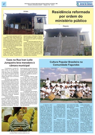 6                                            Informativo da Câmara Municipal de Santo Antônio do Amparo / MG
                                                     Outubro e Novembro de 2011 - Edição nº 20 - Ano 3




                                             Antes
                                                                                                      Residência reformada
                                                                                                          por ordem do
                                                                                                       ministério público
                                                                                                                             Depois




          No primeiro semestre de 2011,      assunto para o Ministério Público,
   o vereador Jorge Lopes solicitou por      que prontamente exigiu a reforma
   várias vezes que o Poder Executivo        do domicílio por parte da Prefeitura
   tomasse providências quanto à refor-      Municipal.
   ma da residência da Senhora Jardele               No dia 26 de agosto de 2011, o
   Maria Conceição Santos Graciano, no       prefeito municipal encaminhou ofício
   bairro Tancredo Neves, que se encon-      ao Ministério Público comunicando o
   trava com grandes rachaduras e parte      término da reforma. O Promotor Vla-
   da casa havia desabado.                   dimir Sossai pediu ao vereador Jorge
          Em resposta o prefeito munici-     Lopes que vistoriasse o local e infor-
   pal explicou não poder proceder com       masse se a residência não corre mais
   a reforma devido a desavenças entre       risco de desabamento. A fiscalização
   os herdeiros, porém, o parlamentar        foi feita no dia 20 de setembro, onde
   Jorge, buscando segurança para a          constatou-se a realização da obra e a
   família de Jardele, encaminhou o          satisfação dos moradores.



       Caos na Rua Ivan Leite
     Junqueira leva moradora à                                                                    Cultura Popular Brasileira na
         câmara municipal                                                                           Comunidade Fagundes
        A professora Lucinéia Ri-      dores daquela rua estão indignados
beiro esteve na reunião da Câ-         com a administração, por isso pedi
mara no dia 13 de setembro,            a presença de um representante na
onde falou sobre sua indignação        reunião, com o objetivo de unirmos
e dos demais moradores da Rua          forças para defendê-los perante o
Ivan Leite Junqueira, quanto ao        poder Executivo.”
estado precário que se encontra                O vereador Fabrício Lage
a referida via.                        Carrara falou para os presentes
        De acordo com a professo-      na reunião que existem outras
ra, os bloquetes estão soltos, mui-    ruas na cidade com o mesmo pro-
tos esfarinhando, casas e muros já     blema. Para ele, os serviços exe-
estão com rachaduras devido aos        cutados pela empresa vencedora
buracos existentes. Ainda, segun-      da licitação, são de má qualidade,
do informações repassadas, há          assim como o material utilizado.
três anos foi feito o calçamento da    “Deve haver mais empenho do
rua, mas o material utilizado foi de   Executivo em fiscalizar as obras”,
má qualidade. “Isto é um descaso       informa o parlamentar.
com o povo, uma falta de respeito,             Lucinéia pediu aos vereado-
quero saber quem vai arrumar as        res que fizessem valer sua ida à
casas com problemas” desabafa          Câmara e o presidente da Câmara,
a professora Lucinéia.                 vereador Luiz Fernando Silvestre,
        O parlamentar Márcio Martins   juntamente com os demais edis,
já havia solicitado melhorias para a   disseram que se empenharão
Rua Ivan Leite Junqueira, mas          para resolver não só o problema
solicitou a presença da professora     de Lucinéia, mas como de vários
na Câmara, para que os demais          outros moradores de Santo Antônio
colegas tomassem consciência da        do Amparo que passam por proble-
gravidade do problema. “Os mora-       mas semelhantes.                               O Senhor Júlio             A festa do Reina-   que, Quatro Pé e Vilão,    outras instituições.
                                                                              Antônio Filho é o ca-       do no Fagundes iniciou     que somam em média                No dia 25 de se-
                                                                              pitão-mor do Reinado        com a família Estevão.     80 integrantes.            tembro de 2011, princi-
                                                                              de Nossa Senhora do         Após anos o Sr. Júlio             O terno coman-      pal dia da festa, além
                                                                              Rosário de Fagundes         Antônio de Oliveira, pai   dado por capitão Júlio     dos ternos de Santo
                                                                              há 36 anos, dentre os       de Julinho, tornou-se o    já se apresentou várias    Antônio do Amparo,
                                                                              títulos que possui, é ca-   organizador, passando      vezes em Brasília, na      o reinado foi também
                                                                              pitão de moçambique,        a coordenação para         Chapada dos Veadei-        abrilhantado pela apre-
                                                                              embaixador de folia de      o filho, capitão Júlio,    ros, cidades circunvizi-   sentação de vários ter-
                                                                              reis, guia espiritual e     devido à idade avan-       nhas e do Centro Oeste     nos da região. Os pre-
                                                                              mestre da cultura popu-     çada.                      de Minas.                  sentes apreciaram os
                                                                              lar. Com sua vasta ex-             Segundo Juli-              A festa no Fa-      cantos, danças, ritmos
                                                                              periência no Congado,       nho, no início a festa     gundes tornou-se po-       e melodias antigas.
                                                                              capitão Júlio é um dos      era pequena, com pou-      pular e atrai todos os            O Presidente da
                                                                              responsáveis por levar      cas pessoas e muito        anos centenas de pes-      Câmara, vereador Luiz
                                                                              o nome de Santo Antô-       humilde. A comunidade      soas de todo o Brasil.     Fernando Silvestre, in-
                                                                              nio do Amparo para o        Fagundes era um lugar      Para sua realização        formou aos colegas
                                                                              Brasil e exterior, pois     de poucas casas e mui-     conta com o incentivo      edis que incluirá a festa
                                                                              seu terno já foi convida-   to pobre. Com o passar     e apoio do Ministério      do Fagundes no calen-
                                                                              do para se apresentar       dos anos foram criados     da Cultura, Petrobrás,     dário oficial de festas
                                                                              na África e França.         três ternos: Moçambi-      Prefeitura Municipal e     do município.
                Lucinéia Ribeiro reclama estado da rua
 