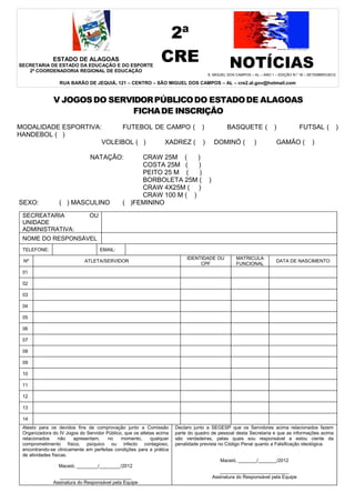 2ª
              ESTADO DE ALAGOAS
SECRETARIA DE ESTADO DA EDUCAÇÃO E DO ESPORTE
                                                               CRE                             NOTÍCIAS
   2ª COORDENADORIA REGIONAL DE EDUCAÇÃO
                                                                                    S. MIGUEL DOS CAMPOS – AL – ANO 1 – EDIÇÃO N.º 18 – SETEMBRO/2012

                 RUA BARÃO DE JEQUIÁ, 121 – CENTRO – SÃO MIGUEL DOS CAMPOS – AL – cre2.al.gov@hotmail.com


              V JOGOS DO SERVIDOR PÚBLICO DO ESTADO DE ALAGOAS
                              FICHA DE INSCRIÇÃO
MODALIDADE ESPORTIVA:     FUTEBOL DE CAMPO ( )                                                BASQUETE (             )            FUTSAL (              )
HANDEBOL ( )
                     VOLEIBOL ( )   XADREZ ( )                                          DOMINÓ (           )          GAMÃO (            )

                               NATAÇÃO:            CRAW 25M (     )
                                                   COSTA 25M (    )
                                                   PEITO 25 M (    )
                                                   BORBOLETA 25M (                  )
                                                   CRAW 4X25M ( )
                                                   CRAW 100 M ( )
SEXO:            ( ) MASCULINO                ( )FEMININO
 SECREATARIA                   OU
 UNIDADE
 ADMINISTRATIVA:
 NOME DO RESPONSÁVEL
 TELEFONE:                          EMAIL:
                                                                           IDENTIDADE OU          MATRICULA
 Nº                          ATLETA/SERVIDOR                                                                          DATA DE NASCIMENTO
                                                                                CPF               FUNCIONAL
 01

 02

 03

 04

 05

 06

 07

 08

 09

 10

 11

 12

 13

 14
 Atesto para os devidos fins de comprovação junto a Comissão          Declaro junto a SEGESP que os Servidores acima relacionados fazem
 Organizadora do IV Jogos do Servidor Público, que os atletas acima   parte do quadro de pessoal desta Secretaria e que as informações acima
 relacionados     não   apresentam,    no    momento,      qualquer   são verdadeiras, pelas quais sou responsável e estou ciente da
 comprometimento físico, psíquico ou infecto contagioso,              penalidade prevista no Código Penal quanto a Falsificação ideológica.
 encontrando-se clinicamente em perfeitas condições para a prática
 de atividades físicas.
                                                                                           Maceió, _______/_______/2012
                 Maceió, ________/________/2012
                                                                                           __________________________
                ___________________________                                             Assinatura do Responsável pela Equipe
              Assinatura do Responsável pela Equipe
 