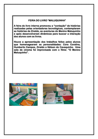 FEIRA DO LIVRO “MALUQUINHA”

A feira do livro interna promoveu a “contação” de histórias
realizadas pelas orientadoras tecnológicas, contemplaram
as histórias de Ziraldo, as aventuras do Menino Maluquinho
e após desenvolveram dinâmicas para buscar a interação
dos alunos com os livros.

Houve a apresentação dos trabalhos feitos pelos alunos
que homenagearam as personalidades: Cora Coralina,
Humberto Campos, Ziraldo e Nélson do Cavaquinho. Uma
sala de cinema foi improvisada com o filme: “O Menino
Maluquinho”.
 