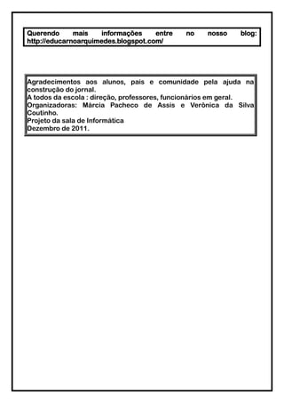 Querendo      mais    informações    entre   no   nosso     blog:
http://educarnoarquimedes.blogspot.com/




Agradecimentos aos alunos, pais e comunidade pela ajuda na
construção do jornal.
A todos da escola : direção, professores, funcionários em geral.
Organizadoras: Márcia Pacheco de Assis e Verônica da Silva
Coutinho.
Projeto da sala de Informática
Dezembro de 2011.
 