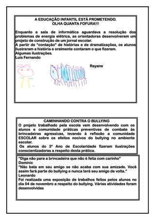 A EDUCAÇÃO INFANTIL ESTÁ PROMETENDO.
                 OLHA QUANTA FOFURA!!!

Enquanto a sala de informática aguardava a resolução dos
problemas de energia elétrica, as orientadoras desenvolveram um
projeto de construção de um jornal escolar.
A partir de “contação” de histórias e de dramatizações, os alunos
ilustraram a história e oralmente contaram o que fizeram.
Algumas ilustrações.
Luís Fernando

                                        Rayane




              CAMINHANDO CONTRA O BULLYING
 O projeto trabalhado pela escola vem desenvolvendo com os
 alunos e comunidade práticas preventivas de combate às
 brincadeiras agressivas, levando à reflexão a comunidade
 ESCOLAR sobre os efeitos nocivos do bullying no ambiente
 escolar.
 Os alunos do 3º Ano de Escolaridade fizeram ilustrações
 conscientizadoras a respeito desta prática.

 “Diga não para a brincadeira que não é feita com carinho”
 Dominic
 “Não bata em seu amigo se não acaba com sua amizade. Você
 assim fará parte do bullying e nunca terá seu amigo de volta.”
 Leonardo
 Foi realizada uma exposição de trabalhos feitos pelos alunos no
 dia 04 de novembro a respeito do bullying. Várias atividades foram
 desenvolvidas
 