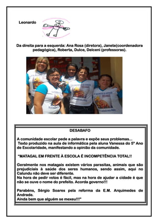Leonardo




Da direita para a esquerda: Ana Rosa (diretora), Janete(coordenadora
         pedagógica), Roberta, Dulce, Delceni (professoras).




                            DESABAFO

A comunidade escolar pede a palavra e expõe seus problemas...
Texto produzido na aula de informática pela aluna Vanessa do 5º Ano
de Escolaridade, manifestando a opinião da comunidade.

“MATAGAL EM FRENTE À ESCOLA É INCOMPETÊNCIA TOTAL!!

Geralmente nos matagais existem vários parasitas, animais que são
prejudiciais à saúde dos seres humanos, sendo assim, aqui no
Calundu não deve ser diferente.
Na hora de pedir votos é fácil, mas na hora de ajudar a cidade é que
não se ouve o nome do prefeito. Acorda governo!!!

Parabéns, Sérgio Soares pela reforma da E.M. Arquimedes de
Andrade.
Ainda bem que alguém se mexeu!!!”
 