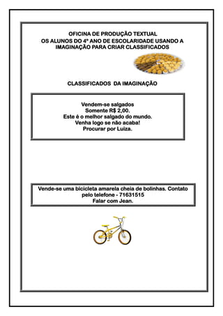 OFICINA DE PRODUÇÃO TEXTUAL
 OS ALUNOS DO 4º ANO DE ESCOLARIDADE USANDO A
      IMAGINAÇÃO PARA CRIAR CLASSIFICADOS




           CLASSIFICADOS DA IMAGINAÇÃO


                Vendem-se salgados
                  Somente R$ 2,00.
         Este é o melhor salgado do mundo.
             Venha logo se não acaba!
                 Procurar por Luiza.




Vende-se uma bicicleta amarela cheia de bolinhas. Contato
                pelo telefone - 71631515
                    Falar com Jean.
 
