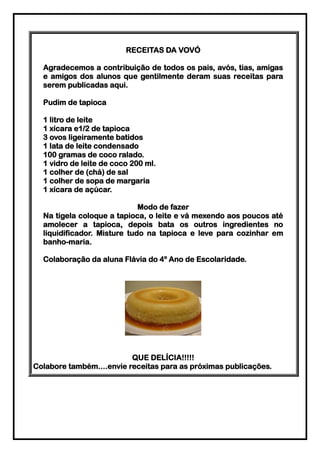 RECEITAS DA VOVÓ

  Agradecemos a contribuição de todos os pais, avós, tias, amigas
  e amigos dos alunos que gentilmente deram suas receitas para
  serem publicadas aqui.

  Pudim de tapioca

  1 litro de leite
  1 xícara e1/2 de tapioca
  3 ovos ligeiramente batidos
  1 lata de leite condensado
  100 gramas de coco ralado.
  1 vidro de leite de coco 200 ml.
  1 colher de (chá) de sal
  1 colher de sopa de margaria
  1 xícara de açúcar.

                             Modo de fazer
  Na tigela coloque a tapioca, o leite e vá mexendo aos poucos até
  amolecer a tapioca, depois bata os outros ingredientes no
  liquidificador. Misture tudo na tapioca e leve para cozinhar em
  banho-maria.

  Colaboração da aluna Flávia do 4º Ano de Escolaridade.




                          QUE DELÍCIA!!!!!
Colabore também....envie receitas para as próximas publicações.
 
