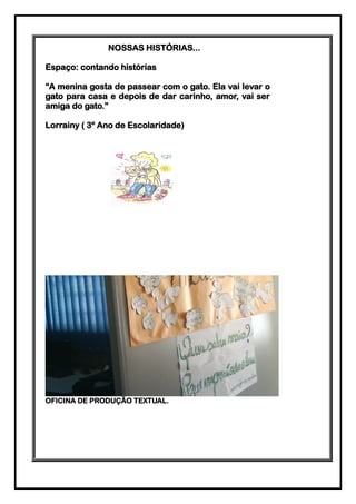 NOSSAS HISTÓRIAS...

Espaço: contando histórias

“A menina gosta de passear com o gato. Ela vai levar o
gato para casa e depois de dar carinho, amor, vai ser
amiga do gato.”

Lorrainy ( 3º Ano de Escolaridade)




OFICINA DE PRODUÇÃO TEXTUAL.
 