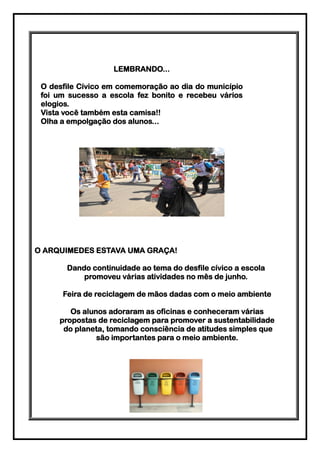 LEMBRANDO...

 O desfile Cívico em comemoração ao dia do município
 foi um sucesso a escola fez bonito e recebeu vários
 elogios.
 Vista você também esta camisa!!
 Olha a empolgação dos alunos...




O ARQUIMEDES ESTAVA UMA GRAÇA!

       Dando continuidade ao tema do desfile cívico a escola
           promoveu várias atividades no mês de junho.

      Feira de reciclagem de mãos dadas com o meio ambiente

        Os alunos adoraram as oficinas e conheceram várias
     propostas de reciclagem para promover a sustentabilidade
      do planeta, tomando consciência de atitudes simples que
               são importantes para o meio ambiente.
 