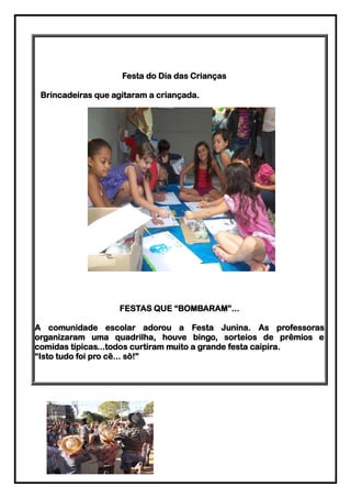 Festa do Dia das Crianças

 Brincadeiras que agitaram a criançada.




                   FESTAS QUE “BOMBARAM”...

A comunidade escolar adorou a Festa Junina. As professoras
organizaram uma quadrilha, houve bingo, sorteios de prêmios e
comidas típicas...todos curtiram muito a grande festa caipira.
“Isto tudo foi pro cê... sô!”
 