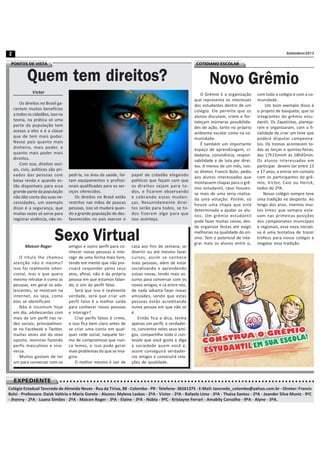 Setembro/20132
○ ○ ○ ○ ○ ○ ○ ○ ○ ○ ○ ○ ○ ○ ○ ○ ○ ○ ○ ○ ○ ○ ○ ○ ○ ○ ○ ○ ○ ○ ○ ○ ○ ○ ○ ○ ○ ○ ○ ○ ○ ○ ○ ○ ○ ○ ○ ○ ○ ○ ○ ○ ○ ○ ○ ○ ○ ○ ○ ○ ○ ○ ○ ○ ○ ○ ○ ○ ○ ○ ○ ○ ○ ○ ○ ○ ○ ○ ○ ○ ○ ○ ○ ○ ○ ○ ○ ○ ○ ○ ○ ○EXPEDIENTE
Colégio Estadual Tancredo de Almeida Neves - Rua da Tiriva, 88 - Colombo - PR - Telefone- 36561375 - E-Mail: tancredo_colombo@yahoo.com.br - Diretor: Francis
Bolsi - Professora: Daisk Valéria e Maria Gorete - Alunos: Mylena Laskos - 2ºA - Victor - 2ºA - Rafaela Lima - 3ºA - Thaisa Santos - 2ºA - Jeander Silva Muniz - 9ºC
- Jhonny - 2ºA - Luana Simões - 2ºA - Maicon Roger - 3ºA - Elaine - 3ºA - Núbia - 9ºC - Krislayne Ferrari - Amabily Carvalho - 9ºA - Alyne - 3ºA.
Quem tem direitos?
Victor
Os direitos no Brasil ga-
rantem muitos benefícios
a todos os cidadãos, isso na
teoria, na prática só uma
parte da população tem
acesso a eles e é a classe
que de tem mais poder.
Nesse país quanto mais
dinheiro, mais poder, e
quanto mais poder mais
direitos.
Com isso, direitos soci-
ais, civis, políticos são pri-
vados das pessoas com
baixa renda e quando es-
tão disponíveis para essa
grande parte da população
não dão conta das suas ne-
cessidades, um exemplo
disso é a segurança, que
muitas vezes só serve para
registrar violência, não im-
pedi-la, na área da saúde, fal-
tam equipamentos e profissi-
onais qualificados para os ser-
viços oferecidos.
Os direitos no Brasil estão
restritos nas mãos de poucas
pessoas, isso só mudará quan-
do a grande população de des-
favorecidos no país exercer o
papel de cidadão elegendo
políticos que façam com que
os direitos sejam para to-
dos, e ficarem observando
e cobrando essas mudan-
ças. Resumidamente direi-
tos serão para todos, se to-
dos fizerem algo para que
isso aconteça.
Sexo VirtualMaicon Roger
O título lhe chamou
atenção não é mesmo?
Isso foi realmente inten-
cional, mas o que quero
mesmo retratar é como as
pessoas, em geral os ado-
lescentes, se mostram na
internet, ou seja, como
eles se identificam.
Não é incomum hoje
em dia, adolescentes com
mais de um perfil nas re-
des sociais, principalmen-
te no Facebook e Twitter,
muitas vezes até do sexo
oposto, meninas fazendo
perfis masculinos e vice-
versa.
Muitos gostam de ter
um para conversar com os
amigos e outro perfil para co-
nhecer novas pessoas e inte-
ragir de uma forma mais livre,
tendo em mente que não pre-
cisará responder pelos seus
atos, afinal, não é da própria
pessoa em que estamos falan-
do, e sim do perfil falso.
Será que isso é realmente
verdade, será que criar um
perfil falso é a melhor saída
para conhecer novas pessoas
e interagir?
Criar perfis falsos é crime,
e isso fica bem claro antes de
se criar uma conta em qual-
quer rede social, naquele ter-
mo de compromisso que nun-
ca lemos, e isso pode gerar
mais problemas do que se ima-
gina.
O melhor mesmo é sair de
casa aos fins de semana, se
divertir ou até mesmo fazer
cursos, assim se conhece
mais pessoas, além de estar
socializando e aprendendo
coisas novas, tendo mais as-
sunto para conversar com os
novos amigos, e cá entre nós,
de nada adianta fazer novas
amizades, sendo que estas
pessoas estão acreditando
numa pessoa em que não se
é.
Então fica a dica, tenha
apenas um perfil, e verdadei-
ro, concentre neles seus ami-
gos, compartilhe todo o con-
teúdo que você gosta e diga
a sociedade quem você é,
assim conseguirá verdadei-
ros amigos e construirá rela-
ções de qualidade.
PONTOS DE VISTA COTIDIANO ESCOLAR
Novo Grêmio
O Grêmio é a organização
que representa os interesses
dos estudantes dentro de um
colégio. Ele permite que os
alunos discutam, criem e for-
taleçam inúmeras possibilida-
des de ação, tanto no próprio
ambiente escolar como na co-
munidade.
É também um importante
espaço de aprendizagem, ci-
dadania, convivência, respon-
sabilidade e de luta por direi-
tos. A menos de um mês, nos-
so diretor, Francis Bolsi, pediu
aos alunos interessados que
montassem chapas para o grê-
mio estudantil, caso houves-
se mais de uma seria realiza-
da uma votação. Porém, só
houve uma chapa que está
determinada a ajudar os alu-
nos. Um grêmio estudantil
pode fazer muitas coisas, des-
de organizar festas até exigir
melhorias na qualidade do en-
sino. Tem o potencial de inte-
grar mais os alunos entre si,
com todo o colégio e com a co-
munidade.
Um bom exemplo disso é
o projeto de basquete, que os
integrantes do grêmio estu-
dantil, Os Zapatistas, planeja-
ram e organizaram, com a fi-
nalidade de criar um time que
poderá disputar campeona-
tos. Os treinos acontecem to-
das as terças e quintas-feiras,
das 17h15minh às 18h45min.
Os alunos interessados em
participar devem ter entre 13
e 17 anos, e entrar em contato
com os participantes do grê-
mio, Victor, Caio ou Herick,
todos do 2ºA.
Nosso colégio sempre teve
uma tradição no desporto. Ao
longo dos anos, tivemos mui-
tos times que sempre esta-
vam nas primeiras posições
dos campeonatos municipais
e regionais, essa nova iniciati-
va é uma tentativa de trazer
troféus para nosso colégio e
resgatar essa tradição.
 