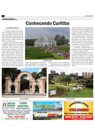 Setembro/20134
ROTEIRO TURÍSTICO
Por Débora Azevedo
"A cidade é simplesmente fantás-
tica é a primeira vez que estou vindo,
achei uma cidade muito bem estrutu-
rada, muito bonito, pra gente que veio
fazer turismo têm vários lugares que
pode conhecer", declara a turista de
Manaus, Gislaine Vieira.
Curitiba é conhecida como a capital
ecológica do Brasil, possui 26 parques
e cerca 81 milhões m² de área verde
preservada. Por esse motivo os par-
ques são o roteiro turístico da capital.
Entre os parques mais tradicionais da
cidade estão o Passeio Público, Bari-
gui e o Jardim Botânico. O Passeio Pú-
blico tem 127 anos, é o primeiro par-
que e zoológico da cidade inaugurado
em 2 de maio de 1886. "É um lugar ma-
ravilhoso, eu sinto que quando estou
aqui, entro em contato com Deus",
declara Maria Elza de 60 anos que está
em Curitiba por motivos de saúde. Ela
Conhecendo Curitiba
sugere mais vigilância no parque, de-
vido à prostituição. "Em um lugar como
este, deveria existir mais respeito pela
natureza que tem aqui". Finaliza Elza.
Outro parque muito frequentado
é o Barigui que é um dos maiores par-
ques de Curitiba, foi transformado em
parque em 1972, pelo arquiteto Lubo-
mir Ficinski. O atleta Joe Roger acha o
parque maravilhoso, onde corre des-
de 2009, o ano que veio morar na capi-
tal. "O que mais me atrai no parque é a
sensação de liberdade e a natureza
que ali tem, faço minha corrida tran-
quilamente, e para finalizar, vou até a
área de exercício perto da casa amare-
la, onde posso fazer as minhas séries,
ali é o local que mais gosto", diz.
Finalmente, o Jardim Botânico, é
um dos principais cartões postais de
Curitiba, foi inaugurado 1991.
Na estufa abriga plantas de carac-
terística da floresta atlântica. Sua ar-
quitetura é inspirada em um palácio
de cristal que existiu em Londres, no
século 19. "Um parque maravilhoso, eu
amei, uma cara de Europa mesmo,
muitas coisas legais, muitos lugares
lindos". Observa a turista de Manaus,
Jomara.
Jardim Botânico
Passeio Público Parque Barigui
 