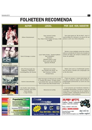 Setembro/2013 5
FOLHETEEN RECOMENDA
2Share Entertainment
Zezé di Camargo e Luciano
Arfoc-PR (Associação dos
Fotógrafos e Repórteres
Cinematográficos do Paraná)
Autores desconhecidos
Ana Serafin, Katia Kimieck,
Silvana Camilotti, Vavá Diehl,
Faisal Iskandar
e Jorge Kimieck
AUTOR LOCAL POR QUE VER/ASSISTIR
Rei do Rock
Show
Zezé di Camargo e Luciano
Curitiba protesta
"Curitiba Anos 50"
Abstractus
Expo Unimed Curitiba
30 de outubro.
Rua: Pedro Viriato Parigot de Souza, 5.300
às 20h30.
Local: Teatro Guaíra - Grande Auditório
Data: 10/10/2013
Horários:
19h30min (Abre a casa)
Show a partir das 21:00.
Ingressos: R$ 95,00
Memorial de Curitiba
Rua Claudino dos Santos, 79
São Francisco, Curitiba.
Entrada franca
Salão Paranaguá do Memorial de Curitiba
R. Claudino dos Santos, 79 (Setor históri-
co) de 29/10/ 2012 até o dia 3/10/2013 de
2013. (A partir das 19h) Entrada Franca.
Memorial de Curitiba
Para quem gosta do ''Rei do Rock'', essa é a
oportunidade de relembrar um pouco de sua
pessoa e curtir seus ritmos dançantes.
Retrata a nova realidade musical dos artistas,
pode ser considerado (O Show) uma inovação na
carreira da dupla, que sempre se destacou por
shows de qualidade.
Relata como eram as manifestações (protes-
tos) de outrora, fazendo uma comparação com
as dos dias atuais.
É bom ver, porque a mostra reúne textos, fo-
tos, gibis e revistas de época, além de filmes e
ambientações pertencentes ao acervo da Casa
da Memória.
É um processo que transforma materiais e
embalagens descartáveis, recicláveis ou não, em
novas peças. O principal foco de seu trabalho é
reutilizar sempre, respeitando premissas de sus-
tentabilidade e meio ambiente.
 