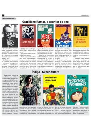 Setembro/20136
ARTE E LITERATURA
Graciliano Ramos, o escritor do ano
Graciliano Ramos é um ala-
goano, nascido em 27 de ou-
tubro de 1892, foi um dos mais
influentes escritores brasilei-
ros e que neste ano completa
80 anos do lançamento de sua
primeira obra.
Ele fez carreira como escri-
tor, e também como jornalista
e até mesmo como político.
Graciliano é o autor de gran-
des obras, como Vidas Secas
(1938), Caetés (1933), Angús-
tia (1936), Infância (1945), In-
sônia (1947), dentre tantas
outras.
Seus livros também são óti-
mas dicas de leitura.
Neste ano, Graciliano foi e
será muito homenageado.
Sendo um escritor voltado a
questões sociais, ele ganhou
uma importante retrospectiva
de sua vida e obra, na Casa da
Cultura, no centro histórico de
Paraty (RJ), do dia 01 a 31 de
autor receberá a homenagem
por sua obra Caetés, que com-
pletará 80 anos de lançamen-
to e pelos 120 anos de seu nas-
cimento, completados em
2012.
Graciliano Ramos também
terá sua obra retratada no es-
pecial de Fim de Ano da Rede
Globo de Televisão. Suas obras
também são, e muito, utiliza-
das em vestibulares e tam-
bém no ENEM.
Índigo - Super Autora
Índigo, nome artístico de
Ana Cristina Ayer de Olivei-
ra, nasceu em Campinas (SP),
em agosto de 1971. Formou-
se em jornalismo pela Uni-
versidade do Estado de Min-
nesota (EUA), contudo não
exerceu a profissão. Mas op-
tou numa carreira parecida,
na qual poderia escrever,
mas de uma forma bem dife-
rente: Isso ela mostra em um
dos livros. Vendem- se uni-
córnios, que fala de uma
menina que morava no inte-
rior, veio para São Paulo com
seus pais, para mudar de vida.
Mas muda completamente o
visual, o jeito ser, só para
agradar as outras pessoas. Ao
mesmo tempo em que passa
uma mensagem para sermos
nós mesmos e não uma pes-
soa que não somos, é uma
leitura engraçada e empol-
gante. Um dos livros que mais
gostei de ler neste ano! Outra
historia dessa autora, é Saga
Animal, um menino com mui-
ta imaginação, que como toda
Agosto. Esta exposição traz
toda a vida e obras do autor,
desde manuscritos até ilustra-
ções referentes ao escritor.
O escritor foi reverenciado
da FLIP 2013 (Feira Literária
Internacional de Paraty). A
maior feira literária do Brasil
trouxe Graciliano como perso-
nagem principal, trazendo
suas obras e destacando sua
importância no cenário literá-
rio brasileiro.
O escritor defendia que
escrever poderia ser uma
atividade de poucos, mas
não para poucos, inclusive
disse que a palavra não foi
feita para brilhar, mas para
se dizer.
Ele também será homena-
geado no II Salão Nacional do
Jornalista Escritor, nos dias 6,
7 e 8 de setembro, acontece
no Memorial da América Lati-
na, Auditório Simon Bolívar. O
criança de 10 anos, tinha um
sonho de ter um cachorro, po-
rém sua mãe não permitia, por
causa de sua irmã menor. Por
isso, resolve, com ajuda de sua
avó, ter um animal escondido.
Pelo fato de ser um livro in-
fantil, é muito divertido,
mexe com a imaginação. Ou-
tros livros dessa autora são:
Dálmata descontrolado,
Amizade improvável, Cobras
em compota. E o melhor é
que estes livros estão dispo-
níveis na biblioteca.
 