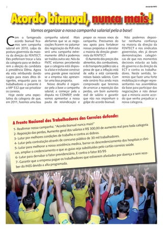 2                                                                                                                     Jornal da FNTC




    Acordo bianual, nunca mais!
                    Vamos organizar a nossa campanha salarial pela a base!


C
        om o famigerado          campanha salarial. Mais            propor os nossos eixos da         Não podemos deposi-
        acordo bianual fica-     alertamos que se as nego-          campanha. Precisamos do         tar nenhuma confiança
        mos sem campanha         ciações ficarem no patamar         seu apoio para fortalecer       na maioria da direção da
salarial em 2010, culpa da       das negociação da PLR esta         nossas propostas e derrotar     FENTECT e nos sindicatos
postura governista da maio-      será uma campanha extre-           a maioria da direção gover-     governistas, eles já deram
ria da direção da FENTECT.       mamente difícil e podemos          nista da FENTECT.               demonstrações categóri-
Eles preferiram trocar a luta    ser traídos outra vez. Nós da         O Aumento dos preços dos     cas de que nos momentos
da categoria para se dedica-     FNTC estamos percebendo            alimentos, dos combustiveis,    decisivos estarão ao lado
rem a eleição da candidata       que a categoria está dispos-       e do transporte público são a   do governo e da direção da
à presidência Dilma. Agora       ta a lutar e inclusive construir   prova de que a inflação está    ECT e contra os trabalha-
ela esta retribuindo dando       uma grande greve nacional          de volta e está corroendo       dores. Neste sentido, te-
cargos para esses ditos di-      se a empresa não apresen-          nossos baixos salários. Com     remos que fazer uma forte
rigentes, enquanto para os       tar uma boa proposta.              este cenário fica ainda mais    mobilização e eleger repre-
trabalhadores o presente é         Nosso desafio é organi-          comprovado que teremos          sentantes nas assembléias
a MP 532 que vai privatizar      zar pela a base a campanha         de arrancar a reposição das     da base para participar das
os correios.                     salarial, a começar pela a         perdas, um bom aumento          negociações e não deixar
   Hoje existe uma expec-        disputa no CONREP, onde            real de salário e garantir      que a minoria assine acor-
tativa da categoria de que,      vamos apresentar a nossa           que não nos imponham o          do que venha prejudicar a
em 2011, faremos uma boa         pauta de reivindicação e           golpe do acordo bianual.        nossa categoria.




                                                             reios d                 efende:
                                l dos Trab alhadores dos Cor
     A Frente Naciona                                  nual nunca mais!”
                                   anha: “Acordo bia                                                ra toda categoria
      1- Reafirmar no  ssa camp                                                 d e aumento real pa
                                                            rios e R$ 300,00
                         perdas, Aum    ento geral dos salá
      2- Reposição das                       e trabalho e contr
                                                                 a as dobras.
                          ores condições d                                        abalhadores.
      3- Lutar por melh                            ncurso p  úblico de 30 mil tr                           itais e clini-
                             tação através de co                                       ciamento dos hosp
       4- Lutar pela contr
                           a                                      arrar os descreden
                                    nossa ass istência medica, b                           correios saúde.
       5- Luta r para melhorar a                                      it uídas pelo cartão
                                                  as guias seja subst
                          de  nciamento e que
       cas, ampliar o cre                                        tra o fator 85/95
                                             videnciário, E con                                      nça e sem rece-
        6- Lutar para d errubar o fator pre                                        afastados por doe
                                                            ores que estiverem
                           empresa p    ague os trabalhad
        7- Garantir que a
                                  lta programada.
        ber d o INSS devido a a
 